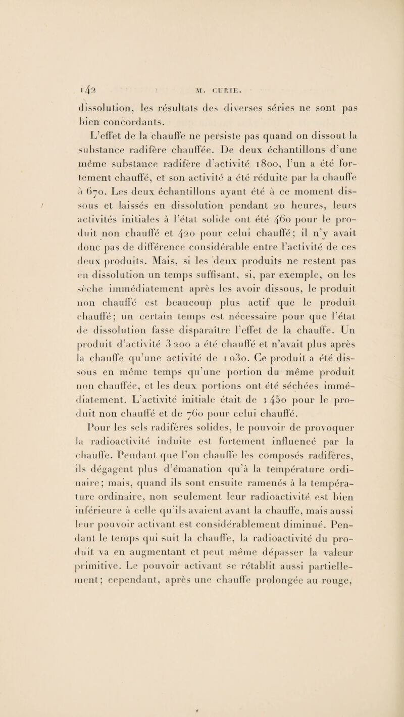 dissolution, les résultats des diverses séries ne sont pas bien concordants. L’effet de la chauffe ne persiste pas quand on dissout la substance radifère chauffée. De deux échantillons d’une même substance radifère d’activité 1800, l’un a été for¬ tement chauffé, et son activité a été réduite par la chauffe ;î 670. Les deux échantillons ayant été à ce moment dis¬ sous et laissés en dissolution pendant 20 heures, leurs activités initiales à l’état solide ont été 4^o pour le pro¬ duit non chauffé et 420 pour celui chauffé; il n’y avait donc pas de différence considérable entre l’activité de ces deux produits. Mais, si les deux produits ne restent pas en dissolution un temps suffisant, si, par exemple, on les sèche immédiatement après les avoir dissous, le produit non chauffé est beaucoup plus actif que le produit chauffé; un certain temps est nécessaire pour que l’état de dissolution fasse disparaître l’effet de la chauffe. Un produit d’activité 3 200 a été chauffé et n’avait plus après la chauffe qu’une activité de 1 o3o. Ce produit a été dis¬ sous en même temps qu’une portion du même produit non chauffée, et les deux portions ont été séchées immé¬ diatement. L’activité initiale était de 1 43o pour le pro¬ duit non chauffé et de 760 pour celui chauffé. Pour les sels radifères solides, le pouvoir de provoquer la radioactivité induite est fortement influencé par la chauffe. Pendant que l’on chauffe les composés radifères, ils dégagent plus d’émanation qu’à la température ordi¬ naire; mais, quand ils sont ensuite ramenés à la tempéra¬ ture ordinaire, non seulement leur radioactivité est bien inférieure à celle qu’ils avaient avant la chauffe, mais aussi leur pouvoir activant est considérablement diminué. Pen¬ dant le temps qui suit la chauffe, la radioactivité du pro¬ duit va en augmentant et peut même dépasser la valeur primitive. Le pouvoir activant se rétablit aussi partielle¬ ment; cependant, après une chauffe prolongée au rouge,