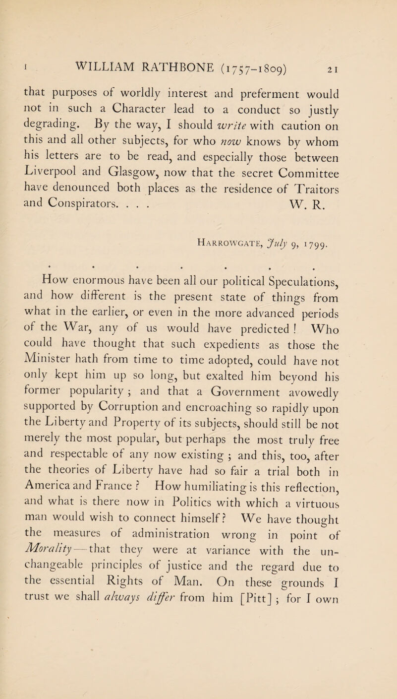 that purposes of worldly interest and preferment would not in such a Character lead to a conduct so justly degrading. By the way, I should write with caution on this and all other subjects, for who now knows by whom his letters are to be read, and especially those between Liverpool and Glasgow, now that the secret Committee have denounced both places as the residence of Traitors and Conspirators. . . . W. R. Harrowgate, July 9, 1799. How enormous have been all our political Speculations, and how different is the present state of things from what in the earlier, or even in the more advanced periods of the War, any of us would have predicted ! Who could have thought that such expedients as those the Minister hath from time to time adopted, could have not only kept him up so long, but exalted him beyond his former popularity ; and that a Government avowedly supported by Corruption and encroaching so rapidly upon the Liberty and Property of its subjects, should still be not merely the most popular, but perhaps the most truly free and respectable of any now existing ; and this, too, after the theories of Liberty have had so fair a trial both in America and France ? How humiliating is this reflection, and what is there now in Politics with which a virtuous man would wish to connect himself? We have thought the measures of administration wrong in point of Morality — that they were at variance with the un¬ changeable principles of justice and the regard due to the essential Rights of Man. On these grounds I trust we shall always differ from him [Pitt] ; for I own