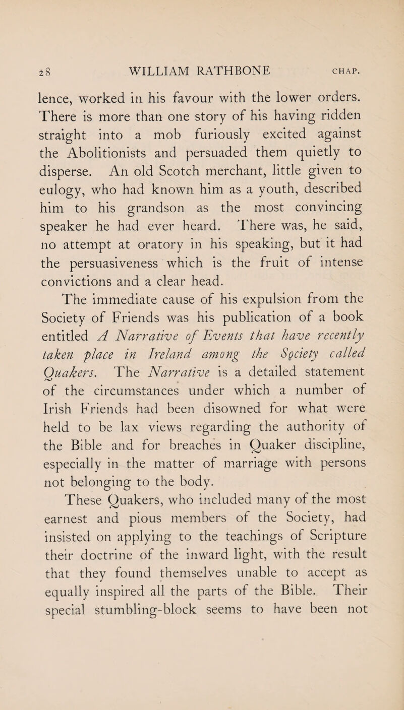 lence, worked in his favour with the lower orders. There is more than one story of his having ridden straight into a mob furiously excited against the Abolitionists and persuaded them quietly to disperse. An old Scotch merchant, little given to eulogy, who had known him as a youth, described him to his grandson as the most convincing speaker he had ever heard. There was, he said, no attempt at oratory in his speaking, but it had the persuasiveness which is the fruit ot intense convictions and a clear head. The immediate cause of his expulsion from the Society of Friends was his publication of a book entitled A Narrative of Events that have recently taken place in Ireland among the Society called Quakers. The Narrative is a detailed statement of the circumstances under which a number of Irish Friends had been disowned for what were held to be lax views regarding the authority ot the Bible and for breaches in Quaker discipline, especially in the matter of marriage with persons not belonging to the body. These Quakers, who included many of the most earnest and pious members of the Society, had insisted on applying to the teachings ot Scripture their doctrine of the inward light, with the result that they found themselves unable to accept as equally inspired all the parts of the Bible. Their special stumbling-block seems to have been not