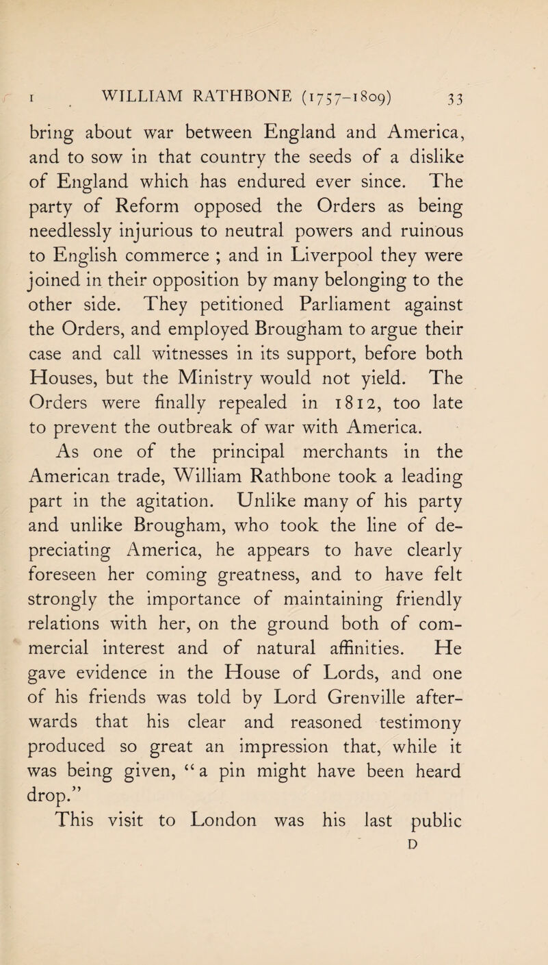 bring about war between England and America, and to sow in that country the seeds of a dislike of England which has endured ever since. The party of Reform opposed the Orders as being needlessly injurious to neutral powers and ruinous to English commerce ; and in Liverpool they were joined in their opposition by many belonging to the other side. They petitioned Parliament against the Orders, and employed Brougham to argue their case and call witnesses in its support, before both Houses, but the Ministry would not yield. The Orders were finally repealed in 1812, too late to prevent the outbreak of war with America. As one of the principal merchants in the American trade, William Rathbone took a leading part in the agitation. Unlike many of his party and unlike Brougham, who took the line of de¬ preciating America, he appears to have clearly foreseen her coming greatness, and to have felt strongly the importance of maintaining friendly relations with her, on the ground both of com¬ mercial interest and of natural affinities. He gave evidence in the House of Lords, and one of his friends was told by Lord Grenville after¬ wards that his clear and reasoned testimony produced so great an impression that, while it was being given, “ a pin might have been heard drop.” This visit to London was his last public D