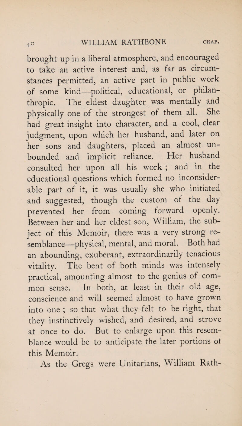 4° brought up in a liberal atmosphere, and encouraged to take an active interest and, as far as circum¬ stances permitted, an active part in public work of some kind—political, educational, or philan¬ thropic. The eldest daughter was mentally and physically one of the strongest of them all. She had great insight into character, and a cool, clear judgment, upon which her husband, and later on her sons and daughters, placed an almost un¬ bounded and implicit reliance. Her husband consulted her upon all his work ; and in the educational questions which formed no inconsider¬ able part of it, it was usually she who initiated and suggested, though the custom of the day prevented her from coming forward openly. Between her and her eldest son, William, the sub¬ ject of this Memoir, there was a very strong re¬ semblance—-physical, mental, and moral. Both had an abounding, exuberant, extraordinarily tenacious vitality. The bent of both minds was intensely practical, amounting almost to the genius of com¬ mon sense. In both, at least in their old age, conscience and will seemed almost to have grown into one ; so that what they felt to be right, that they instinctively wished, and desired, and strove at once to do. But to enlarge upon this resem¬ blance would be to anticipate the later portions of this Memoir. As the Gregs were Unitarians, William Rath-