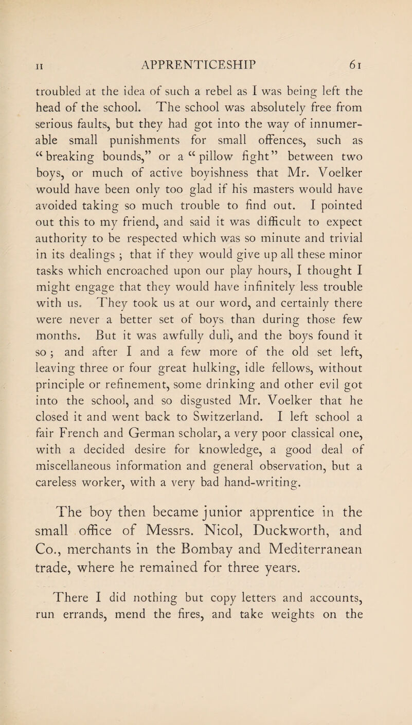 troubled at the idea of such a rebel as I was being left the head of the school. The school was absolutely free from serious faults, but they had got into the way of innumer¬ able small punishments for small offences, such as £C breaking bounds,” or a u pillow fight” between two boys, or much of active boyishness that Mr. Voelker would have been only too glad if his masters would have avoided taking so much trouble to find out. I pointed out this to my friend, and said it was difficult to expect authority to be respected which was so minute and trivial in its dealings ; that if they would give up all these minor tasks which encroached upon our play hours, I thought I might engage that they would have infinitely less trouble with us. They took us at our word, and certainly there were never a better set of boys than during those few months. But it was awfully dull, and the boys found it so; and after I and a few more of the old set left, leaving three or four great hulking, idle fellows, without principle or refinement, some drinking and other evil got into the school, and so disgusted Mr. Voelker that he closed it and went back to Switzerland. I left school a fair French and German scholar, a very poor classical one, with a decided desire for knowledge, a good deal of miscellaneous information and general observation, but a careless worker, with a very bad hand-writing. The boy then became junior apprentice in the small office of Messrs. Nicol, Duckworth, and Co., merchants in the Bombay and Mediterranean trade, where he remained for three years. There I did nothing but copy letters and accounts, run errands, mend the fires, and take weights on the