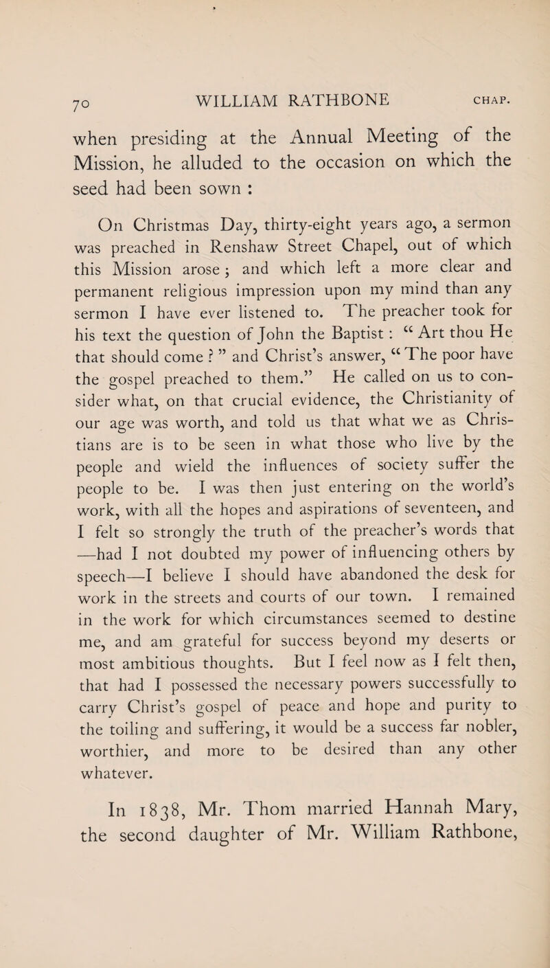 7° when presiding at the Annual Meeting of the Mission, he alluded to the occasion on which the seed had been sown : On Christmas Day, thirty-eight years ago, a sermon was preached in Renshaw Street Chapel, out of which this Mission arose, and which left a more clear and permanent religious impression upon my mind than any sermon I have ever listened to. The preacher took for his text the question of John the Baptist : C£ Art thou He that should come ? ” and Christ’s answer, cc The poor have the gospel preached to them.” He called on us to con¬ sider what, on that crucial evidence, the Christianity of our age was worth, and told us that what we as Chris¬ tians are is to be seen in what those who live by the people and wield the influences of society suffer the people to be. I was then just entering on the world s work, with all the hopes and aspirations of seventeen, and I felt so strongly the truth of the preacher’s words that —had I not doubted my power of influencing others by speech—I believe I should have abandoned the desk for work in the streets and courts of our town. I remained in the work for which circumstances seemed to destine me, and am grateful for success beyond my deserts or most ambitious thoughts. But I feel now as I felt then, that had I possessed the necessary powers successfully to carry Christ’s gospel of peace and hope and purity to the toiling and suffering, it would be a success far nobler, worthier, and more to be desired than any other whatever. In 1838, Mr. Thom married Hannah Mary, the second daughter of Mr. William Rathbone,