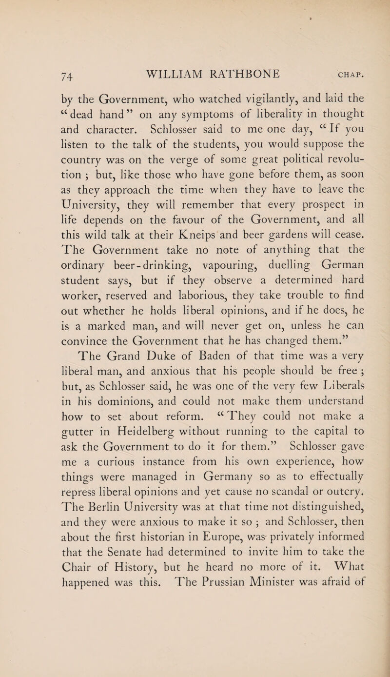 by the Government, who watched vigilantly, and laid the cc dead hand ” on any symptoms of liberality in thought and character. Schlosser said to me one day, a If you listen to the talk of the students, you would suppose the country was on the verge of some great political revolu¬ tion but, like those who have gone before them, as soon as they approach the time when they have to leave the University, they will remember that every prospect in life depends on the favour of the Government, and all this wild talk at their Kneips and beer gardens will cease. The Government take no note of anything that the ordinary beer-drinking, vapouring, duelling German student says, but if they observe a determined hard worker, reserved and laborious, they take trouble to find out whether he holds liberal opinions, and if he does, he is a marked man, and will never get on, unless he can convince the Government that he has changed them.” The Grand Duke of Baden of that time was a very liberal man, and anxious that his people should be free ; but, as Schlosser said, he was one of the very few Liberals in his dominions, and could not make them understand how to set about reform. cc They could not make a gutter in Heidelberg without running to the capital to ask the Government to do it for them.” Schlosser gave me a curious instance from his own experience, how things were managed in Germany so as to effectually repress liberal opinions and yet cause no scandal or outcry. The Berlin University was at that time not distinguished, and they were anxious to make it so ; and Schlosser, then about the first historian in Europe, was- privately informed that the Senate had determined to invite him to take the Chair of History, but he heard no more of it. What happened was this. The Prussian Minister was afraid of