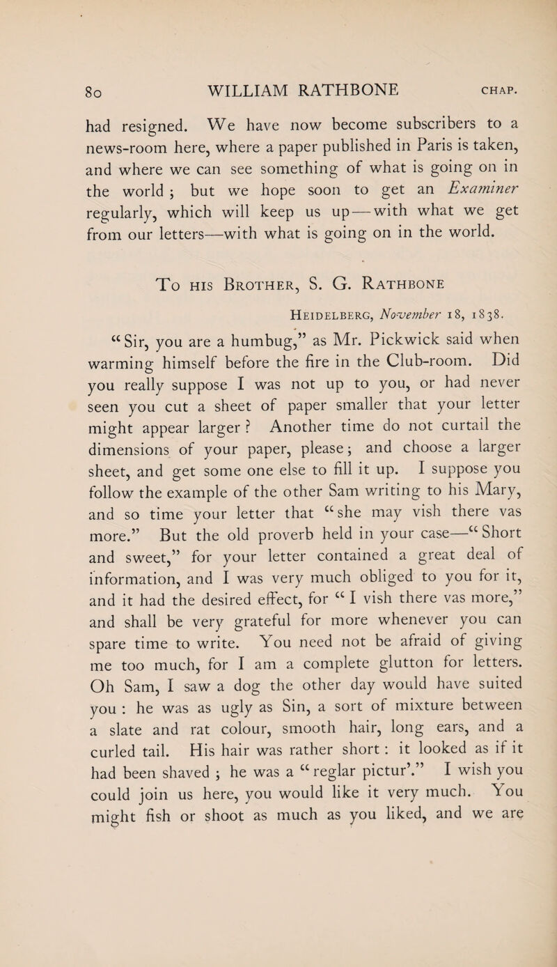 had resigned. We have now become subscribers to a news-room here, where a paper published in Paris is taken, and where we can see something of what is going on in the world ; but we hope soon to get an Examiner regularly, which will keep us up — with what we get from our letters—with what is going on in the world. To his Brother, S. G. Rathbone Heidelberg, November 18, 1838. “Sir, you are a humbug,” as Mr. Pickwick said when warming himself before the fire in the Club-room. Did you really suppose I was not up to you, or had never seen you cut a sheet of paper smaller that your letter might appear larger ? Another time do not curtail the dimensions of your paper, please; and choose a larger sheet, and get some one else to fill it up. I suppose you follow the example of the other Sam writing to his Mary, and so time your letter that £c she may vish there vas more.” But the old proverb held in your case—u Short and sweet,” for your letter contained a great deal of information, and I was very much obliged to you for it, and it had the desired effect, for a I vish there vas more,” and shall be very grateful for more whenever you can spare time to write. You need not be afraid of giving me too much, for I am a complete glutton for letters. Oh Sam, I saw a dog the other day would have suited you : he was as ugly as Sin, a sort of mixture between a slate and rat colour, smooth hair, long ears, and a curled tail. His hair was rather short : it looked as if it had been shaved ; he was a cc reglar pictur’.” I wish you could join us here, you would like it very much. A ou might fish or shoot as much as you liked, and we are