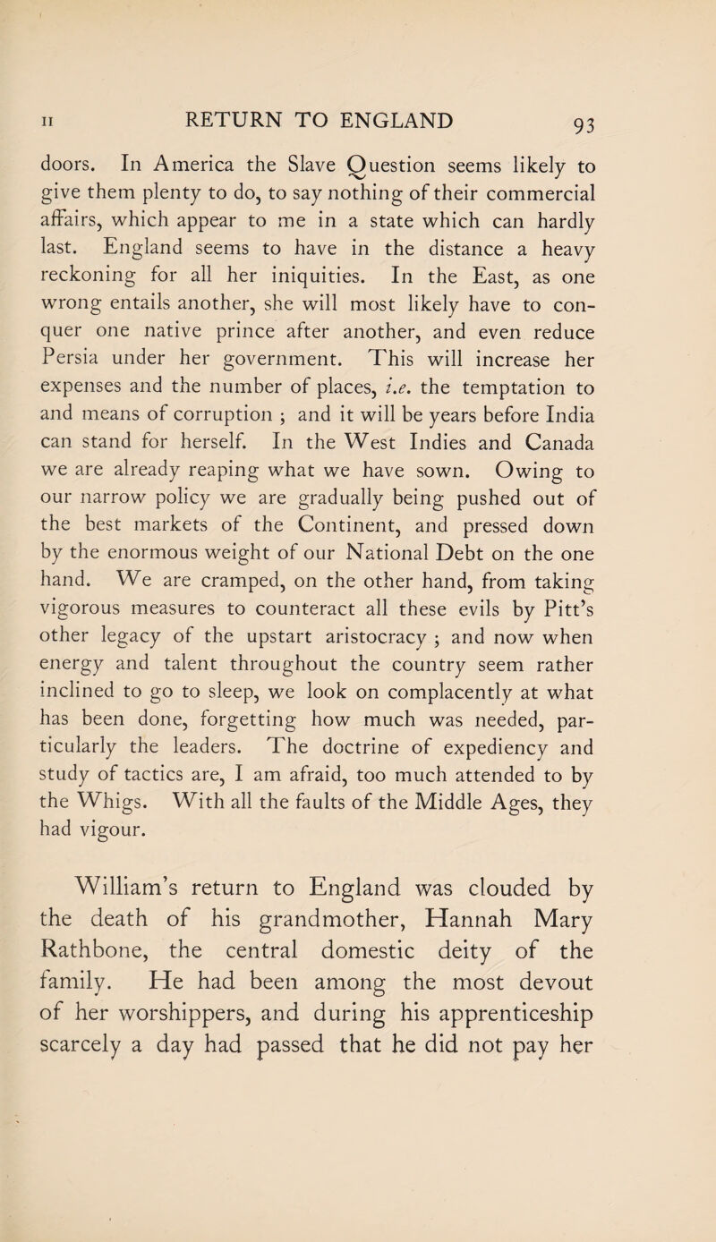 doors. In America the Slave Question seems likely to give them plenty to do, to say nothing of their commercial affairs, which appear to me in a state which can hardly last. England seems to have in the distance a heavy reckoning for all her iniquities. In the East, as one wrong entails another, she will most likely have to con¬ quer one native prince after another, and even reduce Persia under her government. This will increase her expenses and the number of places, i.e. the temptation to and means of corruption ; and it will be years before India can stand for herself. In the West Indies and Canada we are already reaping what we have sown. Owing to our narrow policy we are gradually being pushed out of the best markets of the Continent, and pressed down by the enormous weight of our National Debt on the one hand. We are cramped, on the other hand, from taking vigorous measures to counteract all these evils by Pitt’s other legacy of the upstart aristocracy ; and now when energy and talent throughout the country seem rather inclined to go to sleep, we look on complacently at what has been done, forgetting how much was needed, par¬ ticularly the leaders. The doctrine of expediency and study of tactics are, I am afraid, too much attended to by the Whigs. With all the faults of the Middle Ages, they had vigour. William’s return to England was clouded by the death of his grandmother, Hannah Mary Rathbone, the central domestic deity of the family. He had been among the most devout of her worshippers, and during his apprenticeship scarcely a day had passed that he did not pay her