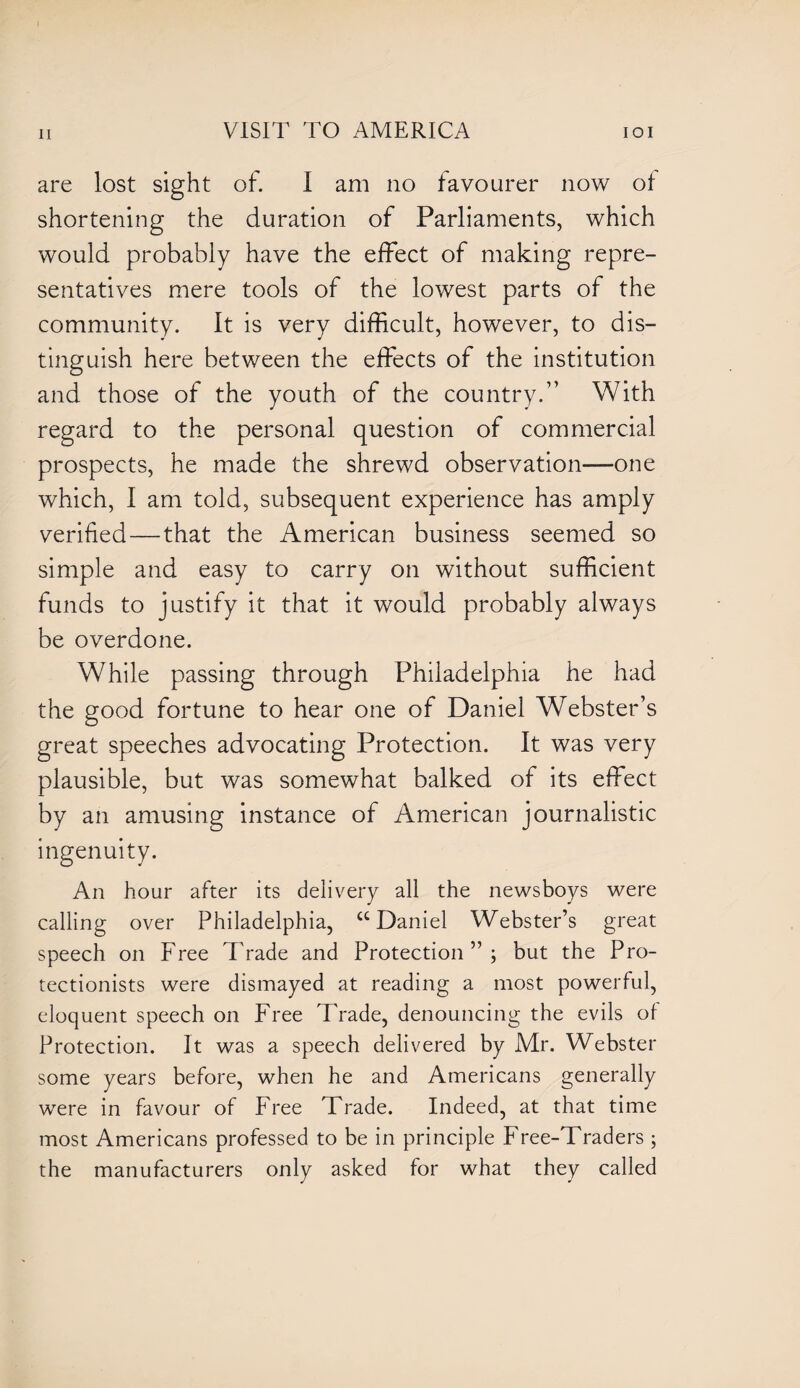 are lost sight of. I am no favourer now of shortening the duration of Parliaments, which would probably have the effect of making repre¬ sentatives mere tools of the lowest parts of the community. It is very difficult, however, to dis¬ tinguish here between the effects of the institution and those of the youth of the country.” With regard to the personal question of commercial prospects, he made the shrewd observation—one which, I am told, subsequent experience has amply verified — that the American business seemed so simple and easy to carry on without sufficient funds to justify it that it would probably always be overdone. While passing through Philadelphia he had the good fortune to hear one of Daniel Webster’s great speeches advocating Protection. It was very plausible, but was somewhat balked of its effect by an amusing instance of American journalistic ingenuity. An hour after its delivery all the newsboys were calling over Philadelphia, “Daniel Webster’s great speech on Free Trade and Protection”; but the Pro¬ tectionists were dismayed at reading a most powerful, eloquent speech on Free Trade, denouncing the evils of Protection. It was a speech delivered by Mr. Webster some years before, when he and Americans generally were in favour of Free Trade. Indeed, at that time most Americans professed to be in principle Free-Traders ; the manufacturers only asked for what they called
