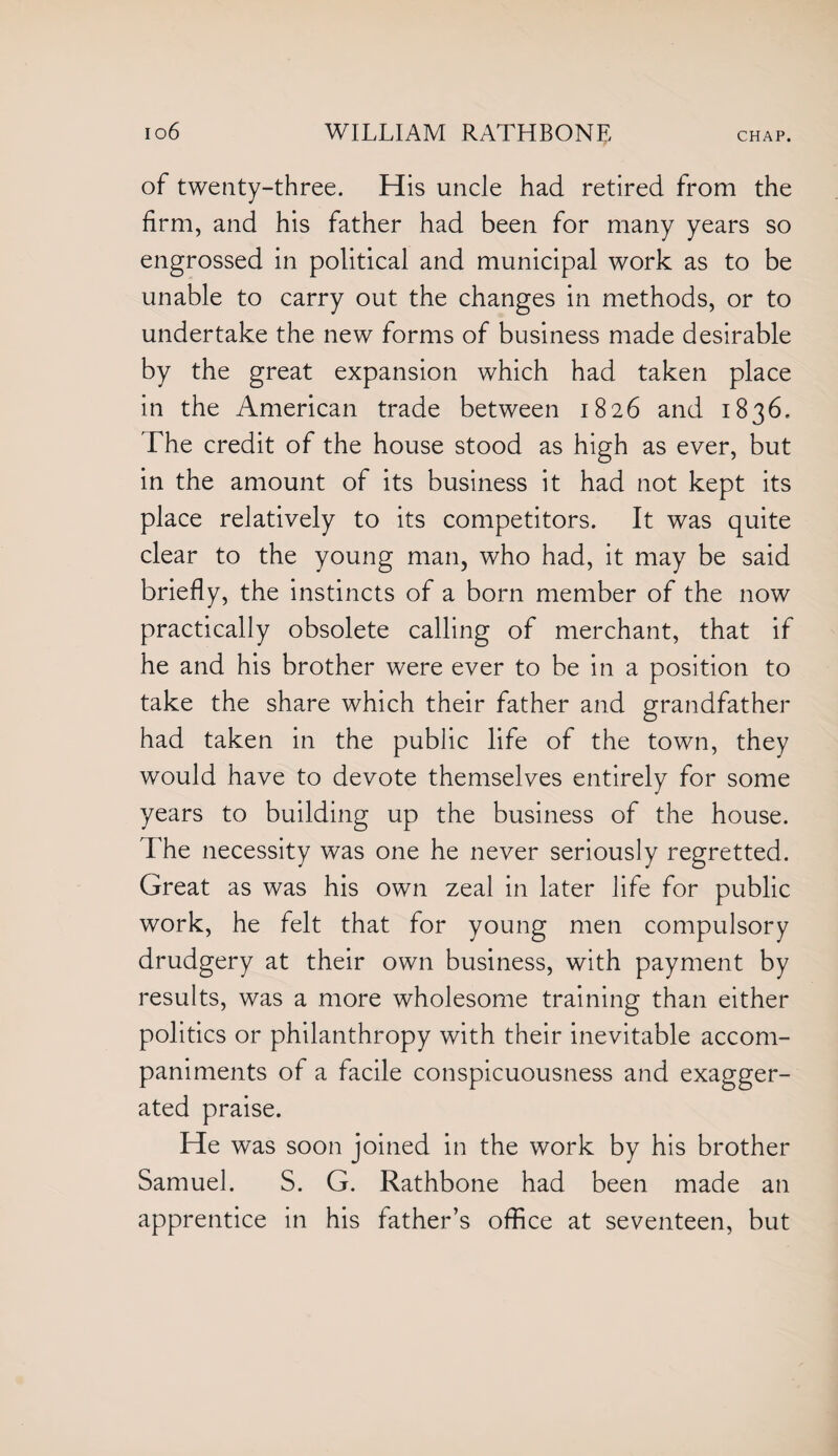 of twenty-three. His uncle had retired from the firm, and his father had been for many years so engrossed in political and municipal work as to be unable to carry out the changes in methods, or to undertake the new forms of business made desirable by the great expansion which had taken place in the American trade between 1826 and 1836. The credit of the house stood as high as ever, but in the amount of its business it had not kept its place relatively to its competitors. It was quite clear to the young man, who had, it may be said briefly, the instincts of a born member of the now practically obsolete calling of merchant, that if he and his brother were ever to be in a position to take the share which their father and grandfather had taken in the public life of the town, they would have to devote themselves entirely for some years to building up the business of the house. The necessity was one he never seriously regretted. Great as was his own zeal in later life for public work, he felt that for young men compulsory drudgery at their own business, with payment by results, was a more wholesome training than either politics or philanthropy with their inevitable accom¬ paniments of a facile conspicuousness and exagger¬ ated praise. He was soon joined in the work by his brother Samuel. S. G. Rathbone had been made an apprentice in his father’s office at seventeen, but