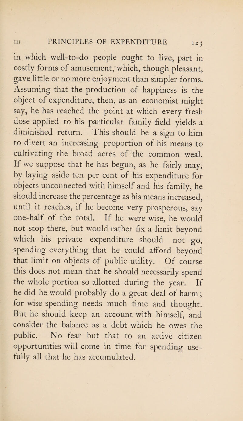 in which well-to-do people ought to live, part in costly forms of amusement, which, though pleasant, gave little or no more enjoyment than simpler forms. Assuming that the production of happiness is the object of expenditure, then, as an economist might say, he has reached the point at which every fresh dose applied to his particular family field yields a diminished return. This should be a sign to him to divert an increasing proportion of his means to cultivating the broad acres of the common weal. If we suppose that he has begun, as he fairly may, by laying aside ten per cent of his expenditure for objects unconnected with himself and his family, he should increase the percentage as his means increased, until it reaches, if he become very prosperous, say one-half of the total. If he were wise, he would not stop there, but would rather fix a limit beyond which his private expenditure should not go, spending everything that he could afford beyond that limit on objects of public utility. Of course this does not mean that he should necessarily spend the whole portion so allotted during the year. If he did he would probably do a great deal of harm; for wise spending needs much time and thought. But he should keep an account with himself, and consider the balance as a debt which he owes the public. No fear but that to an active citizen opportunities will come in time for spending use- tully all that he has accumulated.