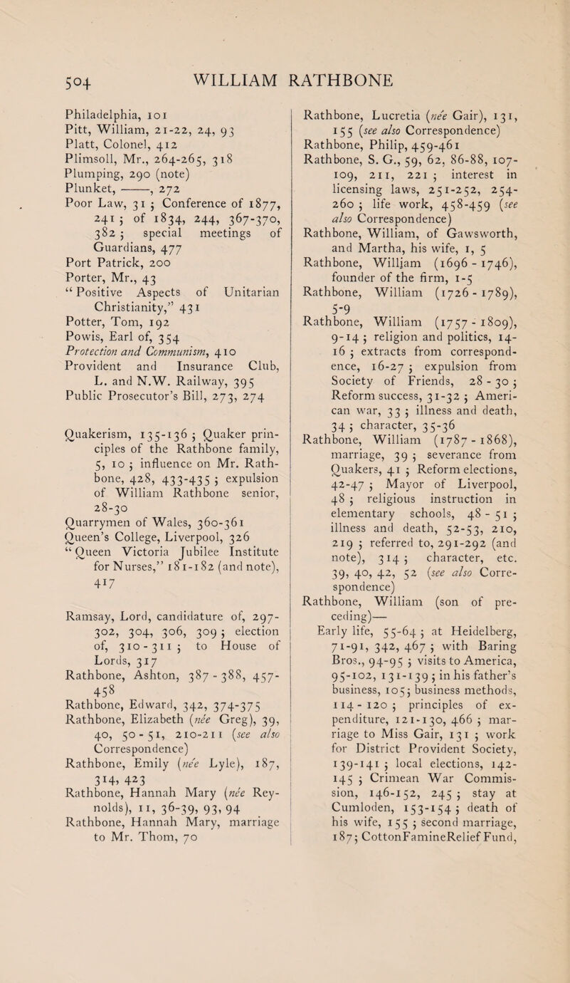 5°4 Philadelphia, ioi Pitt, William, 21-22, 24, 93 Platt, Colonel, 412 Plimsoll, Mr., 264-265, 318 Plumping, 290 (note) Plunket,-, 272 Poor Law, 31 j Conference of 1877, 24T j of 1834, 244, 367-370, 382 j special meetings of Guardians, 477 Port Patrick, 200 Porter, Mr., 43 “ Positive Aspects of Unitarian Christianity,” 431 Potter, Tom, 192 Powis, Earl of, 354 Protection and Communism, 410 Provident and Insurance Club, L. and N.W. Railway, 395 Public Prosecutor’s Bill, 273, 274 Quakerism, 135-136 5 Quaker prin¬ ciples of the Rathbone family, 5, 10 j influence on Mr. Rath¬ bone, 428, 433-435 5 expulsion of William Rathbone senior, 28-30 Quarrymen of Wales, 360-361 Queen’s College, Liverpool, 326 “ Queen Victoria Jubilee Institute for Nurses,” 181-182 (and note), 4U Ramsay, Lord, candidature of, 297- 302, 304, 306, 309 5 election of, 310 - 311 j to House of Lords, 3x7 Rathbone, Ashton, 387 - 388, 457- 458 Rathbone, Edward, 342, 374-375 Rathbone, Elizabeth (ne'e Greg), 39, 40, 50-51, 210-211 (see also Correspondence) Rathbone, Emily (nee Lyle), 187, 3423 Rathbone, Hannah Mary (nee Rey¬ nolds), 11, 36-39, 93, 94 Rathbone, Hannah Mary, marriage to Mr. Thom, 70 Rathbone, Lucretia (nee Gair), 13 1, 155 (see also Correspondence) Rathbone, Philip, 459-461 Rathbone, S. G., 59, 62, 86-88, 107- 109, 211, 221 5 interest in licensing laws, 251-252, 254- 260 5 life work, 458-459 (see also Correspondence) Rathbone, William, of Gawsworth, and Martha, his wife, 1, 5 Rathbone, William (1696-1746), founder of the firm, 1-5 Rathbone, William (1726-1789), 5-9 Rathbone, William (1757-1809), 9-14 ; religion and politics, 14- 16 5 extracts from correspond¬ ence, 16-27 5 expulsion from Society of Friends, 28 - 30 5 Reform success, 31-32 5 Ameri¬ can war, 33 5 illness and death, 34 ; character, 35-36 Rathbone, William (1787-1868), marriage, 39 5 severance from Quakers, 41 j Reform elections, 42-47 ; Mayor of Liverpool, 48 5 religious instruction in elementary schools, 48- 51 j illness and death, 52-53, 210, 219 5 referred to, 291-292 (and note), 3145 character, etc. 39, 40, 42, 52 (see also Corre¬ spondence) Rathbone, William (son of pre¬ ceding)— Early life, 5 5-64 j at Heidelberg, 71-91, 342, 467 5 with Baring Bros., 94-95 5 visits to America, 95-102, 131-139 5 in his father’s business, 1055 business methods, 114-1205 principles of ex¬ penditure, 121-130, 466 5 mar¬ riage to Miss Gair, 131 ; work for District Provident Society, 139-141 j local elections, 142- 145 j Crimean War Commis¬ sion, 146-152, 245 5 stay at Cumloden, 153-154 ; death of his wife, 155 5 second marriage, 1875 CottonFamineRelief Fund,
