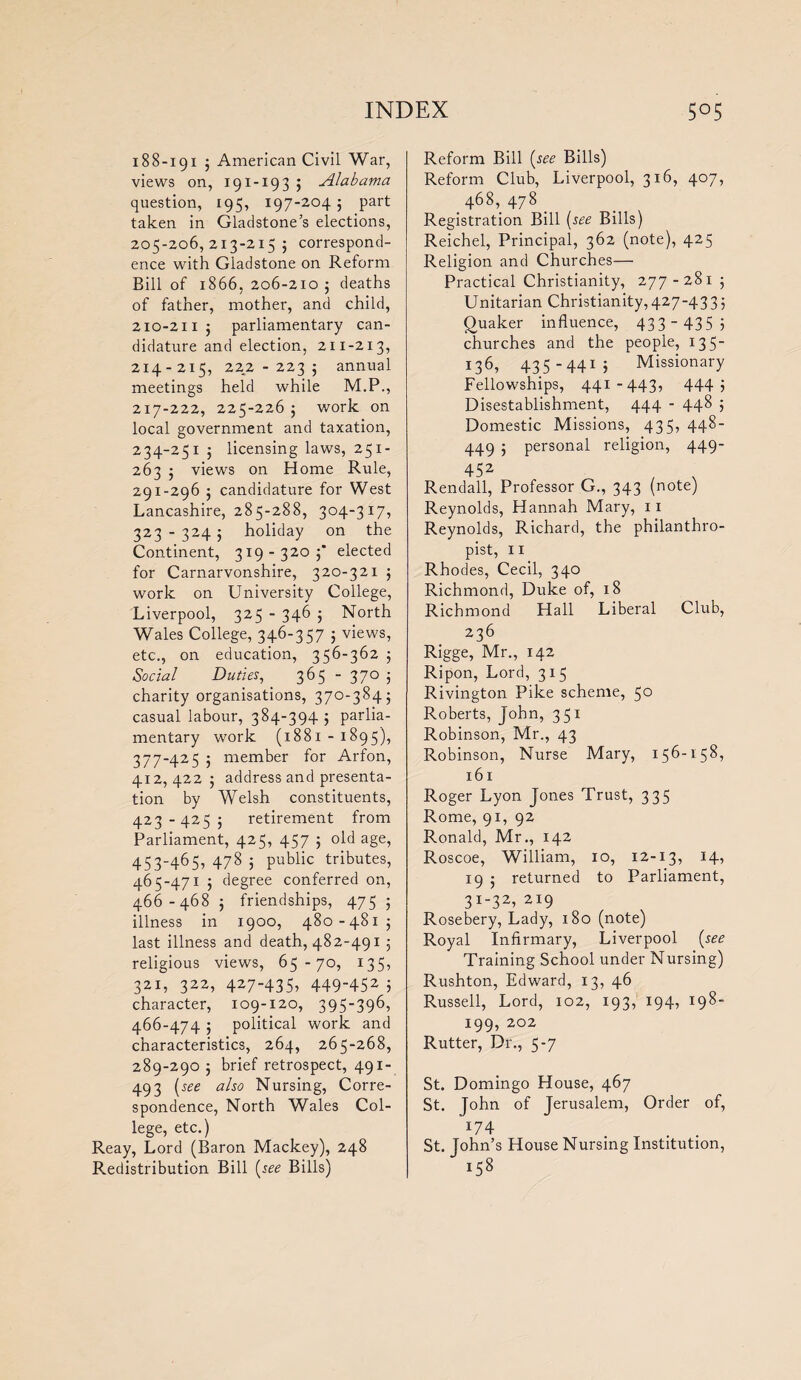 188-191 ; American Civil War, views on, 191-19 3 5 Alabama question, 195, 197-204; part taken in Gladstone’s elections, 205-206,213-215; correspond¬ ence with Gladstone on Reform Bill of 1866, 206-210 ; deaths of father, mother, and child, 210-211 ; parliamentary can¬ didature and election, 211-213, 214-215, 222-223; annual meetings held while M.P., 217-222, 225-226 ; work on local government and taxation, 234-251 ; licensing laws, 251- 263 ; views on Home Rule, 291-296 ; candidature for West Lancashire, 285-288, 304-317, 323 - 324; holiday on the Continent, 319 - 320 ;* elected for Carnarvonshire, 320-321 ; work on University College, Liverpool, 325 - 346 ; North Wales College, 346-357 ; views, etc., on education, 356-362 ; Social Duties, 365 - 37° 3 charity organisations, 370-384; casual labour, 384-394; parlia¬ mentary work (1881 - 1895), 377-425 ; member for Arfon, 412,422; address and presenta¬ tion by Welsh constituents, 423-425; retirement from Parliament, 425, 457 ; old age, 453-465, 478 ; public tributes, 465- 471 ; degree conferred on, 466- 468 ; friendships, 475 ; illness in 1900, 480-481; last illness and death, 482-491 ; religious views, 65-70, 135, 321, 322, 42 7 -4 3 53 4 4 9 -4 5 2 5 character, 109-120, 395-396, 466-474 ; political work and characteristics, 264, 265-268, 289-290 ; brief retrospect, 491- 493 [see also Nursing, Corre¬ spondence, North Wales Col¬ lege, etc.) Reay, Lord (Baron Mackey), 248 Redistribution Bill [see Bills) Reform Bill [see Bills) Reform Club, Liverpool, 316, 407, ,468,478. Registration Bill [see Bills) Reichel, Principal, 362 (note), 425 Religion and Churches— Practical Christianity, 277-281; Unitarian Christianity,427-433; Quaker influence, 433 - 435 3 churches and the people, 135- 136, 435-441; Missionary Fellowships, 441-443, 444 1 Disestablishment, 444 - 448 3 Domestic Missions, 435, 448- 449 ; personal religion, 449- 452 Rendall, Professor G., 343 (note) Reynolds, Hannah Mary, 11 Reynolds, Richard, the philanthro¬ pist, 11 Rhodes, Cecil, 340 Richmond, Duke of, 18 Richmond Hall Liberal Club, 236 Rigge, Mr., 142 Ripon, Lord, 315 Rivington Pike scheme, 5° Roberts, John, 351 Robinson, Mr., 43 Robinson, Nurse Mary, 156-158, 161 Roger Lyon Jones Trust, 335 Rome, 91, 92 Ronald, Mr., 142 Roscoe, William, 10, 12-13, 14, 19 ; returned to Parliament, 31-32, 219 Rosebery, Lady, 180 (note) Royal Infirmary, Liverpool [see Training School under Nursing) Rushton, Edward, 13, 46 Russell, Lord, 102, 193, 194, 198- 199, 202 Rutter, Dr., 5-7 St. Domingo House, 467 St. John of Jerusalem, Order of, 174 St. John’s House Nursing Institution, 158