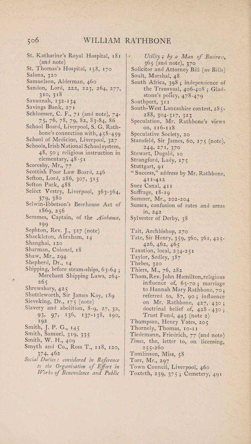 St. Katharine’s Royal Hospital, 181 (and note) St. Thomas’s Hospital, 158, 170 Salona, 320 Samuelson, Alderman, 460 Sandon, Lord, 222, 223, 264, 277, 3xo? 318 Savannah, 132-134 Savings Bank, 271 Schloesser, C. F., 71 (and note), 74- 75? 76, 78?.79? 82? 83~84? 86 School Board, Liverpool, S. G. Rath- bone’s connection with, 458-459 School of Medicine, Liverpool, 327 Schools, Irish National School system, 48, 50 5 religious instruction in elementary, 48-51 Scoresby, Mr., 77 Scottish Poor Law Board, 246 Sefton, Lord, 286, 307, 315 Sefton Park, 488 Select Vestry, Liverpool, 363-364, 379? 38° Selwin-Ibbetson’s Beerhouse Act of 1869, 256 Semmes, Captain, of the Alabama, r99 Sephton, Rev. J., 327 (note) Shackleton, Abraham, 14 Shanghai, 120 Sharman, Colonel, 18 Shaw, Mr., 294 Shepherd, Dr., 14 Shipping, before steam-ships, 63-64 ■ j Merchant Shipping Laws, 264- 265 Shrewsbury, 425 Shuttleworth, Sir James Kay, 189 Sieveking, Dr., 175 (note) Slavery and abolition, 8-9, 27, 32, 93? 97? x36? I37_138? *9°? 192 Smith, J. P. G., 145 Smith, Samuel, 319, 335 Smith, W. H., 409 Smyth and Co., Ross T., 118, 120, 374, 462 Social Duties : considered in Reference to the Organisation of Effort in IVorks of Benevolence and Public Utility ; by a Man of Business, 365 (and note), 370 Solicitor and Attorney Bill [see Bills) Soult, Marshal, 48 South Africa, 398 5 independence of the Transvaal, 406-408 5 Glad¬ stone’s policy, 478-479 Southport, 311 South-West Lancashire contest, 285- 288, 3°4-317? 323 Speculation, Mr. Rathbone’s views on, 116-118 Speculative Society, 20 Stansfeld, Sir James, 60, 175 (note), 244? 27x? 37° Stewart, Dugald, 10 Strangford, Lady, 175 Stuttgart, 91 “ Success,” address by Mr. Rathbone, 411-412 Suez Canal, 411 Suffrage, 18-19 Sumner, Mr., 202-204 Sussex, confusion of rates and areas in, 242 Sylvester of Derby, 38 Tait, Archbishop, 270 Tate, Sir Henry, 359, 360, 361, 425- 426, 462, 465 Taxation, local, 234-251 Taylor, Sedley, 387 Thebes, 320 Thiers, M., 76, 282 Thom, Rev. John Hamilton,religious influence of, 65-705 marriage to Hannah Mary Rathbone, 70 ; referred to, 87, 90 j influence on Mr. Rathbone, 427, 430 5 doctrinal belief of, 428 - 430 5 Trust Fund, 443 (note 2) Thompson, Henry Yates, 205 Thornely, Thomas, 10-11 Tiedemann, Friedrich, 77 (and note) Times, the, letter to, on licensing, 25 5-260 Tomlinson, Miss, 58 Torr, Mr., 297 Town Council, Liverpool, 460 Toxteth, 239, 375 5 Cemetery, 491