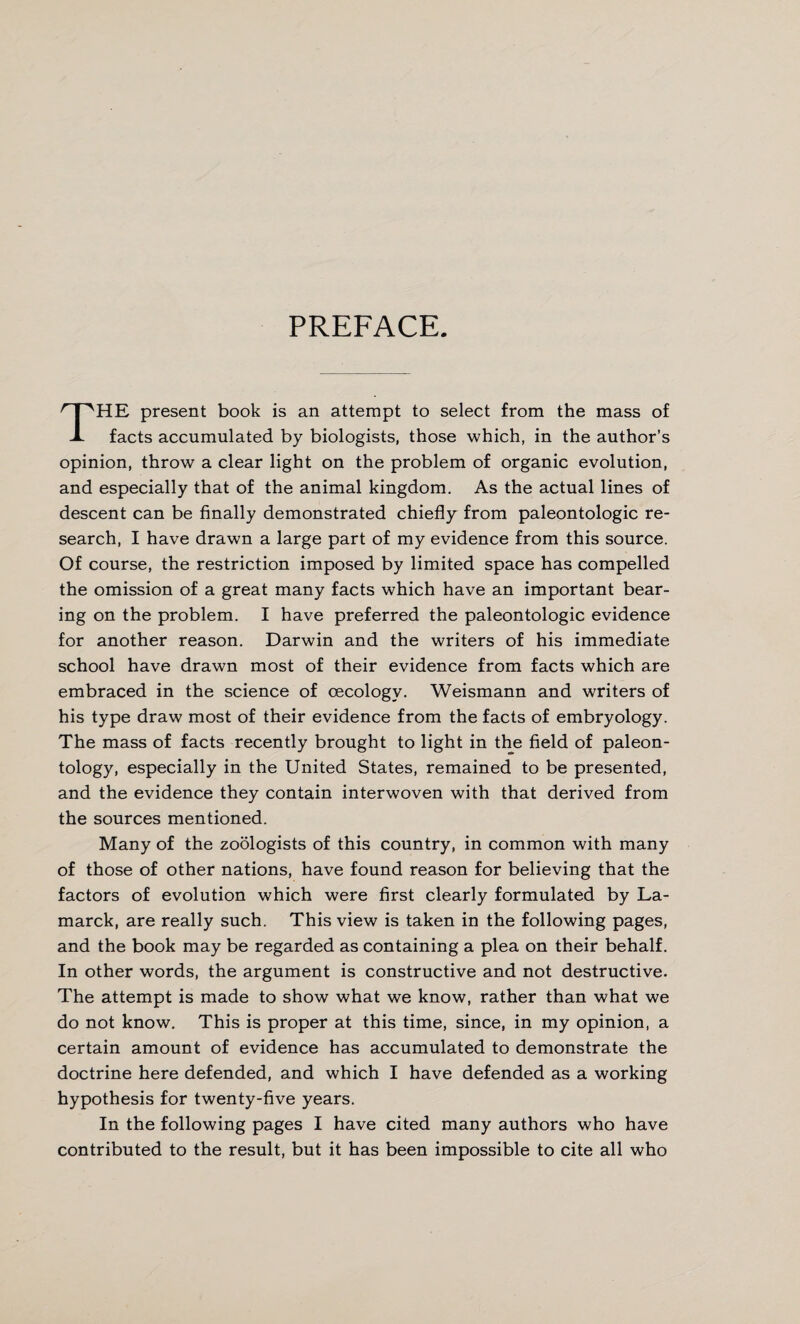 PREFACE. THE present book is an attempt to select from the mass of facts accumulated by biologists, those which, in the author’s opinion, throw a clear light on the problem of organic evolution, and especially that of the animal kingdom. As the actual lines of descent can be finally demonstrated chiefly from paleontologic re¬ search, I have drawn a large part of my evidence from this source. Of course, the restriction imposed by limited space has compelled the omission of a great many facts which have an important bear¬ ing on the problem. I have preferred the paleontologic evidence for another reason. Darwin and the writers of his immediate school have drawn most of their evidence from facts which are embraced in the science of cecologv. Weismann and writers of his type draw most of their evidence from the facts of embryology. The mass of facts recently brought to light in the field of paleon¬ tology, especially in the United States, remained to be presented, and the evidence they contain interwoven with that derived from the sources mentioned. Many of the zoologists of this country, in common with many of those of other nations, have found reason for believing that the factors of evolution which were first clearly formulated by La¬ marck, are really such. This view is taken in the following pages, and the book may be regarded as containing a plea on their behalf. In other words, the argument is constructive and not destructive. The attempt is made to show what we know, rather than what we do not know. This is proper at this time, since, in my opinion, a certain amount of evidence has accumulated to demonstrate the doctrine here defended, and which I have defended as a working hypothesis for twenty-five years. In the following pages I have cited many authors who have contributed to the result, but it has been impossible to cite all who