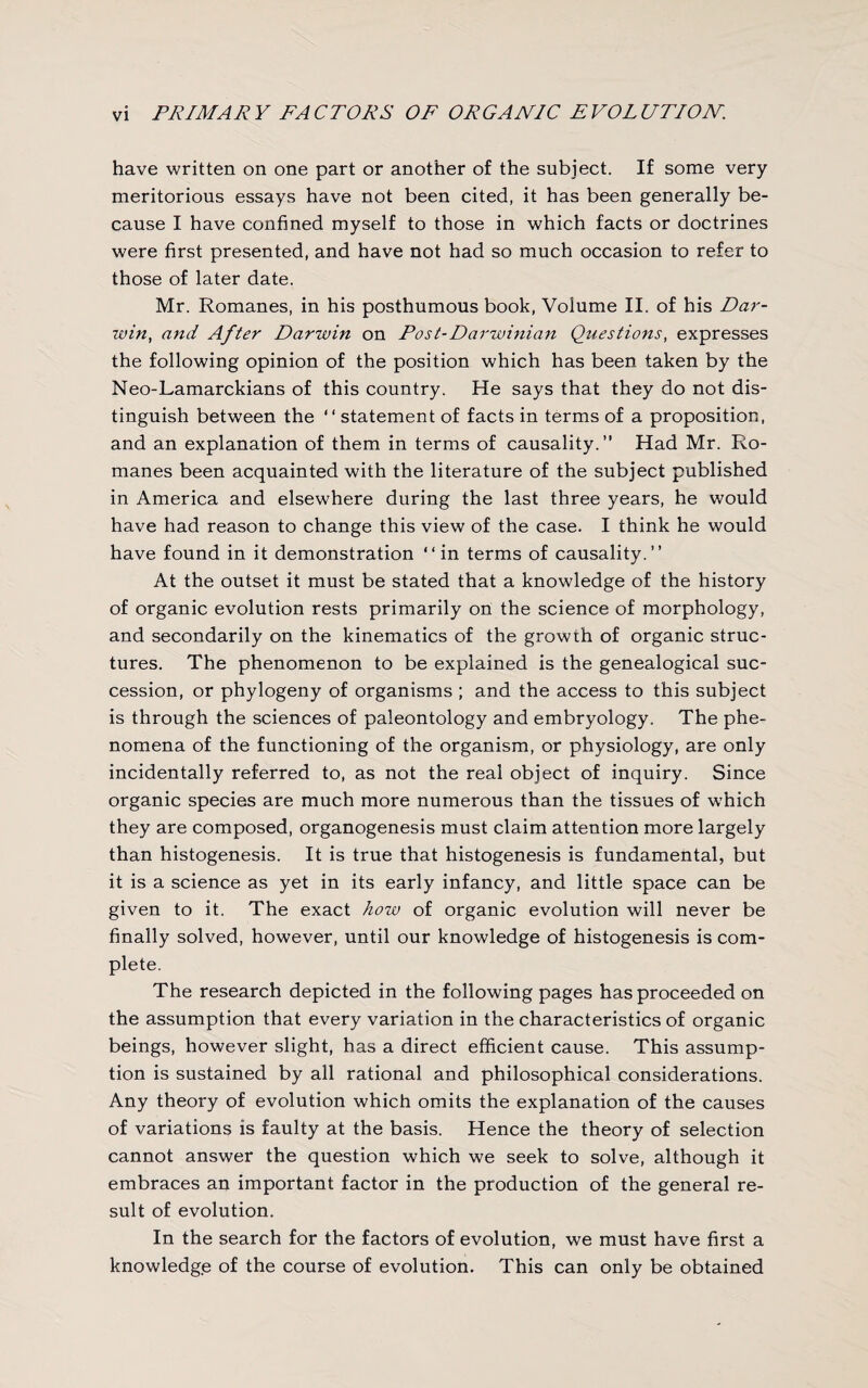 have written on one part or another of the subject. If some very meritorious essays have not been cited, it has been generally be¬ cause I have confined myself to those in which facts or doctrines were first presented, and have not had so much occasion to refer to those of later date. Mr. Romanes, in his posthumous book, Volume II. of his Dar¬ win, and After Darwin on Post-Darwinian Questions, expresses the following opinion of the position which has been taken by the Neo-Lamarckians of this country. He says that they do not dis¬ tinguish between the “ statement of facts in terms of a proposition, and an explanation of them in terms of causality.” Had Mr. Ro¬ manes been acquainted with the literature of the subject published in America and elsewhere during the last three years, he would have had reason to change this view of the case. I think he would have found in it demonstration “in terms of causality.’’ At the outset it must be stated that a knowledge of the history of organic evolution rests primarily on the science of morphology, and secondarily on the kinematics of the growth of organic struc¬ tures. The phenomenon to be explained is the genealogical suc¬ cession, or phylogeny of organisms ; and the access to this subject is through the sciences of paleontology and embryology. The phe¬ nomena of the functioning of the organism, or physiology, are only incidentally referred to, as not the real object of inquiry. Since organic species are much more numerous than the tissues of which they are composed, organogenesis must claim attention more largely than histogenesis. It is true that histogenesis is fundamental, but it is a science as yet in its early infancy, and little space can be given to it. The exact hozv of organic evolution will never be finally solved, however, until our knowledge of histogenesis is com¬ plete. The research depicted in the following pages has proceeded on the assumption that every variation in the characteristics of organic beings, however slight, has a direct efficient cause. This assump¬ tion is sustained by all rational and philosophical considerations. Any theory of evolution which omits the explanation of the causes of variations is faulty at the basis. Hence the theory of selection cannot answer the question which we seek to solve, although it embraces an important factor in the production of the general re¬ sult of evolution. In the search for the factors of evolution, we must have first a knowledge of the course of evolution. This can only be obtained