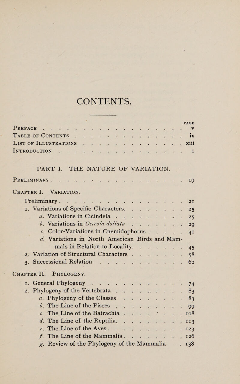 CONTENTS PAGE Preface . v Table of Contents.ix List of Illustrations.xiii Introduction.i PART I. THE NATURE OF VARIATION. Preliminary.19 Chapter I. Variation. Preliminary.21 1. Variations of Specific Characters.25 a. Variations in Cicindela.25 b. Variations in Osceola doliata.29 c. Color-Variations in Cnemidophorus.41 d. Variations in North American Birds and Mam¬ mals in Relation to Locality.45 2. Variation of Structural Characters.58 3. Successional Relation.62 Chapter II. Phylogeny. 1. General Phylogeny.74 2. Phylogeny of the Vertebrata.83 a. Phylogeny of the Classes.83 b. The Line of the Pisces.99 c. The Line of the Batrachia .... * . 108 d. The Line of the Reptilia.113 e. The Line of the Aves.123 f. The Line of the Mammalia.126 g. Review of the Phylogeny of the Mammalia . 138