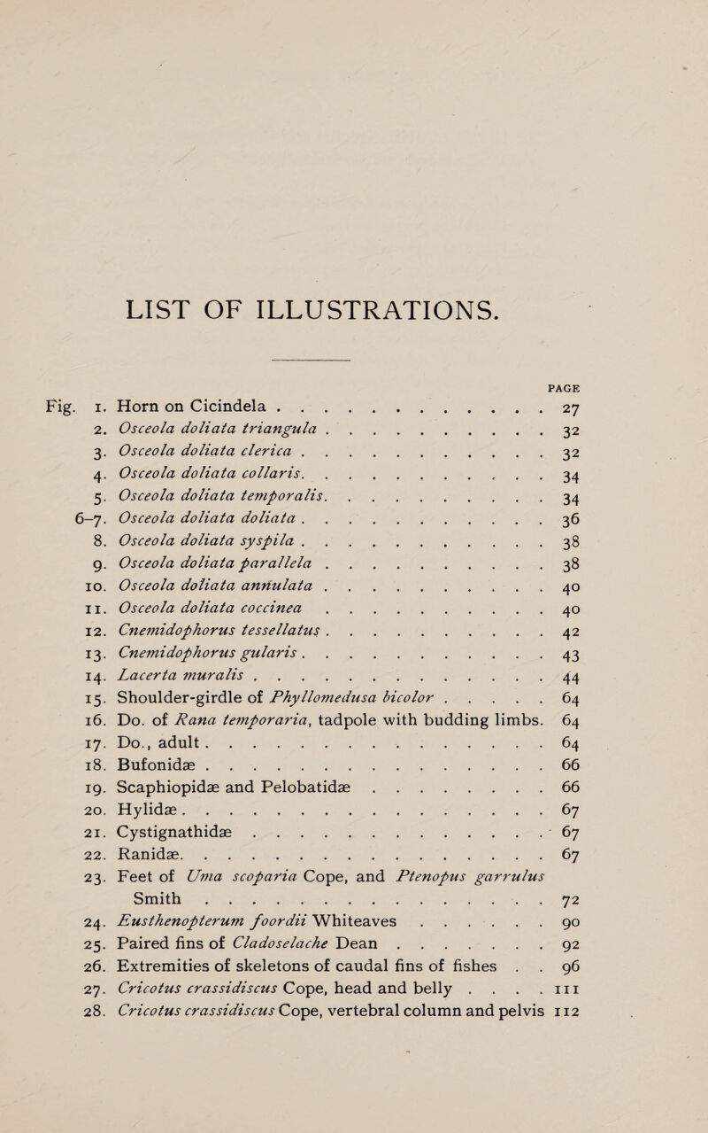 LIST OF ILLUSTRATIONS. PAGE 1. Horn on Cicindela.27 2. Osceola doliata triangula.32 3. Osceola doliata clerica.32 4. Osceola doliata col laris. 34 5. Osceola doliata temporalis.34 6-7. Osceola doliata doliata .... 36 8. Osceola doliata syspila.38 9. Osceola doliata parallela.38 10. Osceola doliata annulata.40 11. Osceola doliata coccinea.40 12. Cnemidophorus tessellatus.42 13. Cnemidophorus gularis.43 14. Lacerta muralis.44 15. Shoulder-girdle of Phyllomedusa bicolor.64 16. Do. of Rana temporaria, tadpole with budding limbs. 64 17. Do., adult.64 18. Bufonidae.66 19. Scaphiopidae and Pelobatidae.66 20. Hylidas.67 21. Cystignathidae.67 22. Ranidae.67 23. Feet of Uma scoparia Cope, and Ptenopus garrulus Smith.72 24. Eusthenopterum foordii Whiteaves.90 25. Paired fins of Cladoselache Dean.92 26. Extremities of skeletons of caudal fins of fishes . . 96 27. Cricotus crassidiscus Cope, head and belly . . . .111 28. Cricotus crassidiscus Cope, vertebral column and pelvis 112