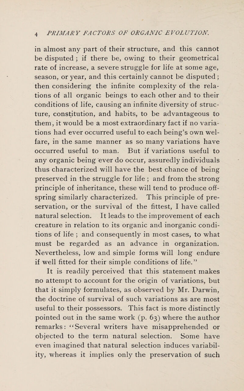 in almost any part of their structure, and this cannot be disputed ; if there be, owing to their geometrical rate of increase, a severe struggle for life at some age, season, or year, and this certainly cannot be disputed ; then considering the infinite complexity of the rela¬ tions of all organic beings to each other and to their conditions of life, causing an infinite diversity of struc¬ ture, constitution, and habits, to be advantageous to them, it would be a most extraordinary fact if no varia¬ tions had ever occurred useful to each being’s own wel¬ fare, in the same manner as so many variations have occurred useful to man. But if variations useful to any organic being ever do occur, assuredly individuals thus characterized will have the best chance of being preserved in the struggle for life ; and from the strong principle of inheritance, these will tend to produce off¬ spring similarly characterized. This principle of pre¬ servation, or the survival of the fittest, I have called natural selection. It leads to the improvement of each creature in relation to its organic and inorganic condi¬ tions of life ; and consequently in most cases, to what must be regarded as an advance in organization. Nevertheless, low and simple forms will long endure if well fitted for their simple conditions of life.” It is readily perceived that this statement makes no attempt to account for the origin of variations, but that it simply formulates, as observed by Mr. Darwin, the doctrine of survival of such variations as are most useful to their possessors. This fact is more distinctly pointed out in the same work (p. 63) where the author remarks: “Several writers have misapprehended or objected to the term natural selection. Some have even imagined that natural selection induces variabil¬ ity, whereas it implies only the preservation of such