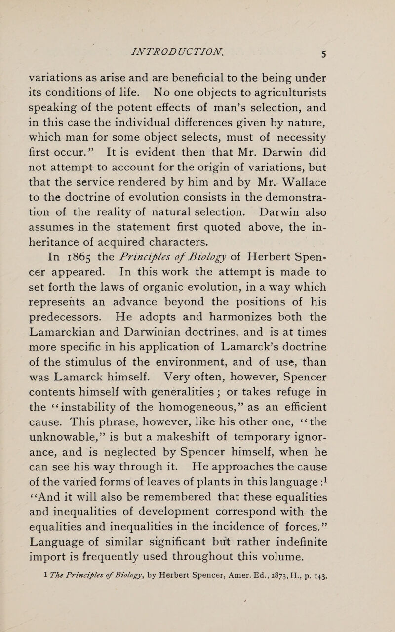 variations as arise and are beneficial to the being under its conditions of life. No one objects to agriculturists speaking of the potent effects of man’s selection, and in this case the individual differences given by nature, which man for some object selects, must of necessity first occur.” It is evident then that Mr. Darwin did not attempt to account for the origin of variations, but that the service rendered by him and by Mr. Wallace to the doctrine of evolution consists in the demonstra¬ tion of the reality of natural selection. Darwin also assumes in the statement first quoted above, the in¬ heritance of acquired characters. In 1865 the Principles of Biology of Herbert Spen¬ cer appeared. In this work the attempt is made to set forth the laws of organic evolution, in a way which represents an advance beyond the positions of his predecessors. He adopts and harmonizes both the Lamarckian and Darwinian doctrines, and is at times more specific in his application of Lamarck’s doctrine of the stimulus of the environment, and of use, than was Lamarck himself. Very often, however, Spencer contents himself with generalities; or takes refuge in the “ instability of the homogeneous,” as an efficient cause. This phrase, however, like his other one, ‘‘the unknowable,” is but a makeshift of temporary ignor¬ ance, and is neglected by Spencer himself, when he can see his way through it. He approaches the cause of the varied forms of leaves of plants in this language :l “And it will also be remembered that these equalities and inequalities of development correspond with the equalities and inequalities in the incidence of forces.” Language of similar significant but rather indefinite import is frequently used throughout this volume. 1 The Principles of Biology, by Herbert Spencer, Amer. Ed., 1873, II., p. 143.