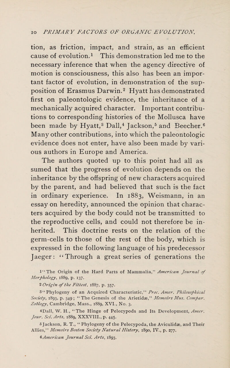 tion, as friction, impact, and strain, as an efficient cause of evolution.1 This demonstration led me to the necessary inference that when the agency directive of motion is consciousness, this also has been an impor¬ tant factor of evolution, in demonstration of the sup¬ position of Erasmus Darwin.2 Hyatt has demonstrated first on paleontologic evidence, the inheritance of a mechanically acquired character. Important contribu¬ tions to corresponding histories of the Mollusca have been made by Hyatt,3 Dali,4 Jackson,5 and Beecher.6 Many other contributions, into which the paleontologic evidence does not enter, have also been made by vari¬ ous authors in Europe and America. The authors quoted up to this point had all as sumed that the progress of evolution depends on the inheritance by the offspring of new characters acquired by the parent, and had believed that such is the fact in ordinary experience. In 1883, Weismann, in an essay on heredity, announced the opinion that charac¬ ters acquired by the body could not be transmitted to the reproductive cells, and could not therefore be in¬ herited. This doctrine rests on the relation of the germ-cells to those of the rest of the body, which is expressed in the following language of his predecessor Jaeger: “Through a great series of generations the l“The Origin of the Hard Parts of Mammalia,” American Journal of Morphology, 1889, p. 137. 2 Origin of the Fittest, 1887, p. 357. 3“Phylogeny of an Acquired Characteristic,” Proc. Amer. Philosophical Society, 1893, p. 349; ‘‘The Genesis of the Arietidae,” Memoirs Mus. Compar. Zoology, Cambridge, Mass., 1889, XVI., No. 3. 4Dall, W. H., ‘‘The Hinge of Pelecypods and Its Development, Amer. Jour. Sci. Arts, 1889, XXXVIII,, p. 445. 5 Jackson, R. T., “ Phylogeny of the Pelecypoda, the Aviculidae, and Their Allies,” Memoirs Boston Society Natural History, 1890, IV., p. 277. 6 American Journal Sci. Arts, 1893.