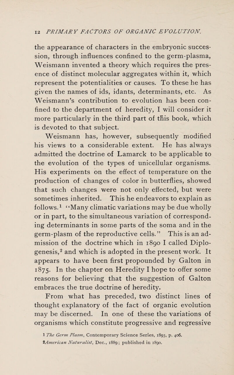 the appearance of characters in the embryonic succes¬ sion, through influences confined to the germ-plasma, Weismann invented a theory which requires the pres¬ ence of distinct molecular aggregates within it, which represent the potentialities or causes. To these he has given the names of ids, idants, determinants, etc. As Weismann’s contribution to evolution has been con¬ fined to the department of heredity, I will consider it more particularly in the third part of this book, which is devoted to that subject. Weismann has, however, subsequently modified his views to a considerable extent. He has always admitted the doctrine of Lamarck to be applicable to the evolution of the types of unicellular organisms. His experiments on the effect of temperature on the production of changes of color in butterflies, showed that such changes were not only effected, but were sometimes inherited. This he endeavors to explain as follows.1 ‘‘Many climatic variations may be due wholly or in part, to the simultaneous variation of correspond¬ ing determinants in some parts of the soma and in the germ-plasm of the reproductive cells.” This is an ad¬ mission of the doctrine which in 1890 I called Diplo- genesis,2 and which is adopted in the present work. It appears to have been first propounded by Galton in 1875. In the chapter on Heredity I hope to offer some reasons for believing that the suggestion of Galton embraces the true doctrine of heredity. From what has preceded, two distinct lines of thought explanatory of the fact of organic evolution may be discerned. In one of these the variations of organisms which constitute progressive and regressive 1 The Germ Plasm, Contemporary Science Series, 1893, p. 406. 2American Naturalist, Dec., 1889; published in 1890.