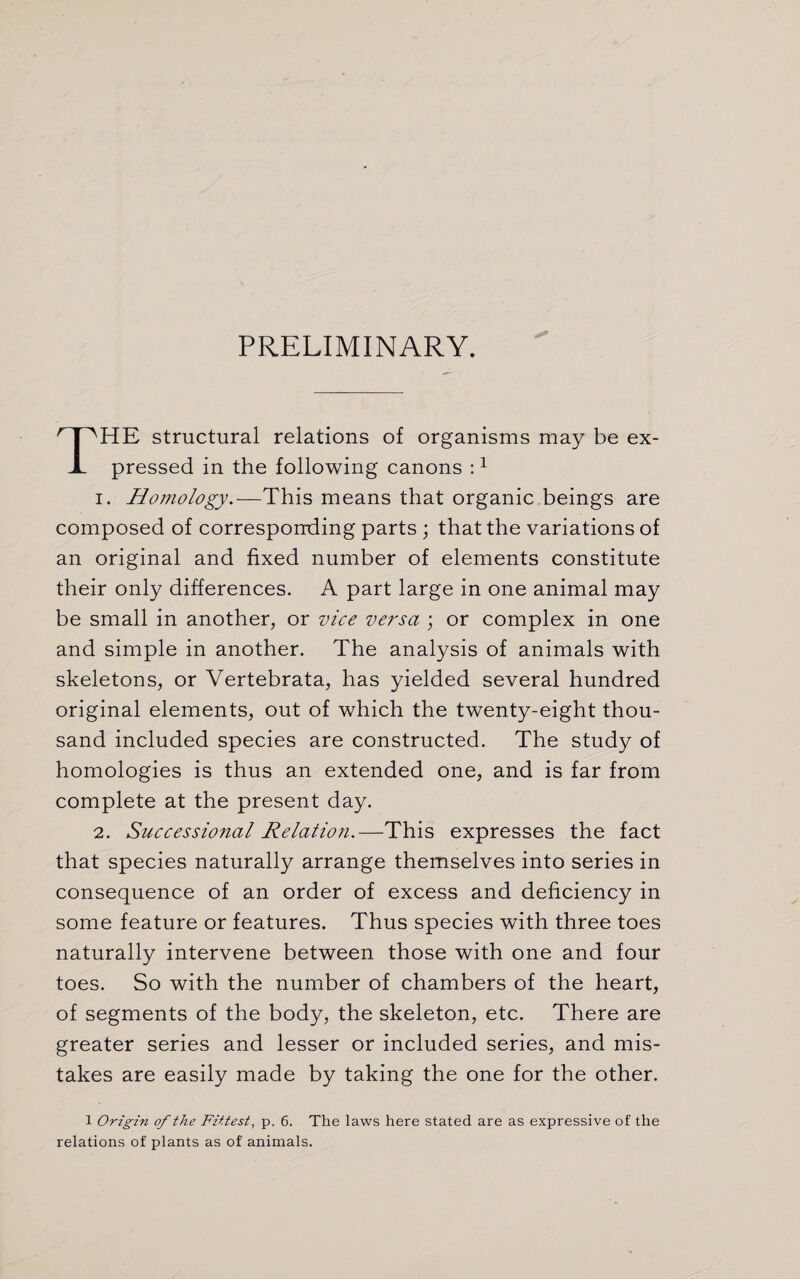 PRELIMINARY. THE structural relations of organisms may be ex¬ pressed in the following canons :1 i. Homology.—This means that organic beings are composed of corresponding parts; that the variations of an original and fixed number of elements constitute their only differences. A part large in one animal may be small in another, or vice versa ; or complex in one and simple in another. The analysis of animals with skeletons, or Vertebrata, has yielded several hundred original elements, out of which the twenty-eight thou¬ sand included species are constructed. The study of homologies is thus an extended one, and is far from complete at the present day. 2. Successional Relation.—This expresses the fact that species naturally arrange themselves into series in consequence of an order of excess and deficiency in some feature or features. Thus species with three toes naturally intervene between those with one and four toes. So with the number of chambers of the heart, of segments of the body, the skeleton, etc. There are greater series and lesser or included series, and mis¬ takes are easily made by taking the one for the other. 1 Origin of the Fittest, p. 6. The laws here stated are as expressive of the relations of plants as of animals.