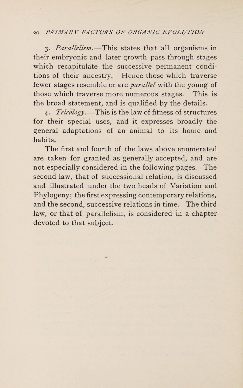 3. Parallelism.—This states that all organisms in their embryonic and later growth pass through stages which recapitulate the successive permanent condi¬ tions of their ancestry. Hence those which traverse fewer stages resemble or are parallel with the young of those which traverse more numerous stages. This is the broad statement, and is qualified by the details. 4. Teleology.—This is the law of fitness of structures for their special uses, and it expresses broadly the general adaptations of an animal to its home and habits. The first and fourth of the laws above enumerated are taken for granted as generally accepted, and are not especially considered in the following pages. The second law, that of successional relation, is discussed and illustrated under the two heads of Variation and Phylogeny; the first expressing contemporary relations, and the second, successive relations in time. The third law, or that of parallelism, is considered in a chapter devoted to that subject.