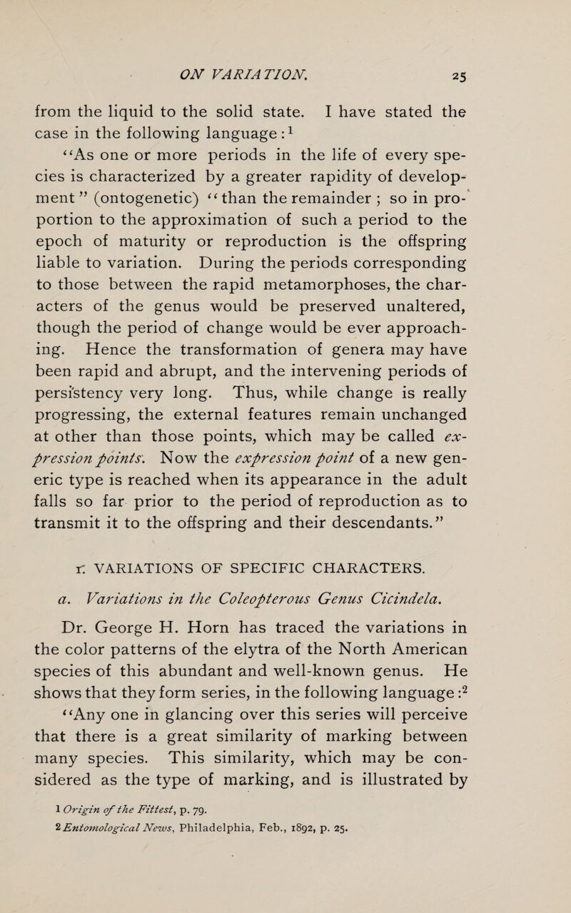 from the liquid to the solid state. I have stated the case in the following language:1 “As one or more periods in the life of every spe¬ cies is characterized by a greater rapidity of develop¬ ment ” (ontogenetic) “ than the remainder ; so in pro¬ portion to the approximation of such a period to the epoch of maturity or reproduction is the offspring liable to variation. During the periods corresponding to those between the rapid metamorphoses, the char¬ acters of the genus would be preserved unaltered, though the period of change would be ever approach¬ ing. Hence the transformation of genera may have been rapid and abrupt, and the intervening periods of persistency very long. Thus, while change is really progressing, the external features remain unchanged at other than those points, which may be called ex¬ pression points'. Now the expression point of a new gen¬ eric type is reached when its appearance in the adult falls so far prior to the period of reproduction as to transmit it to the offspring and their descendants.” r. VARIATIONS OF SPECIFIC CHARACTERS. a. Variations in the Coleopterous Genus Cicindela. Dr. George H. Horn has traced the variations in the color patterns of the elytra of the North American species of this abundant and well-known genus. He shows that they form series, in the following language :2 “Any one in glancing over this series will perceive that there is a great similarity of marking between many species. This similarity, which may be con¬ sidered as the type of marking, and is illustrated by 1 Origin of the Fittest, p. 79. 2 Entomological News, Philadelphia, Feb., 1892, p. 25.