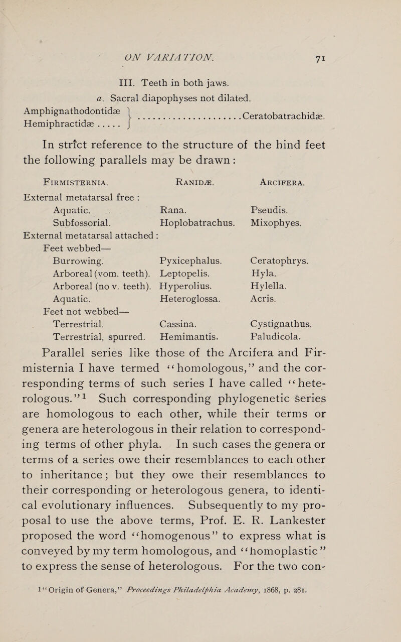 III. Teeth in both jaws. a. Sacral diapophyses not dilated. Amphignathodontidae 1 ^ , u , , •, b . I .Ceratobatrachidse. Hemiphractidae. J In strict reference to the structure of the hind feet the following parallels may be drawn: Firmisternia. Ranid^e. Arcifera. External metatarsal free : Aquatic. Rana. Pseudis. Subfossorial. External metatarsal attached Hoplobatrachus. Mixophyes. Feet webbed— Burrowing. Pyxicephalus. Ceratophrys. Arboreal (vom. teeth). Leptopelis. Hyla. Arboreal (no v. teeth). Hyperolius. Hylella. Aquatic. Heteroglossa. Acris. Feet not webbed— Terrestrial. Cassina. Cystignathus. Terrestrial, spurred. Hemimantis. Paludicola. Parallel series like those of the Arcifera and Fir- misternia I have termed ‘‘ homologous,” and the cor¬ responding terms of such series I have called “ hete¬ rologous.”1 Such corresponding phylogenetic series are homologous to each other, while their terms or genera are heterologous in their relation to correspond¬ ing terms of other phyla. In such cases the genera or terms of a series owe their resemblances to each other to inheritance; but they owe their resemblances to their corresponding or heterologous genera, to identi¬ cal evolutionary influences. Subsequently to my pro¬ posal to use the above terms, Prof. E. R. Lankester proposed the word “homogenous” to express what is conveyed by my term homologous, and “homoplastic” to express the sense of heterologous. For the two con- 1 “ Origin of Genera,” Proceedings Philadelphia Academy, 1868, p. 281.