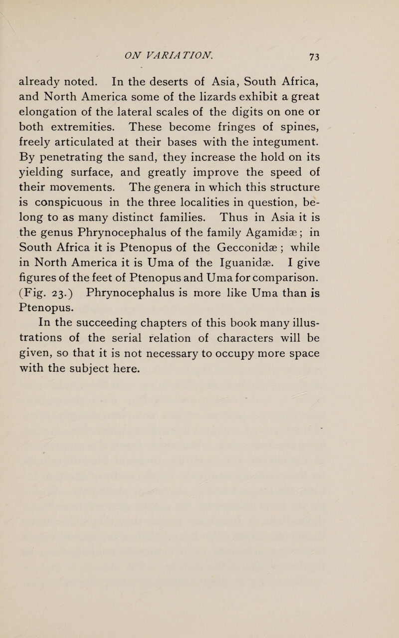 already noted. In the deserts of Asia, South Africa, and North America some of the lizards exhibit a great elongation of the lateral scales of the digits on one or both extremities. These become fringes of spines, freely articulated at their bases with the integument. By penetrating the sand, they increase the hold on its yielding surface, and greatly improve the speed of their movements. The genera in which this structure is conspicuous in the three localities in question, be¬ long to as many distinct families. Thus in Asia it is the genus Phrynocephalus of the family Agamidae; in South Africa it is Ptenopus of the Gecconidae ; while in North America it is Uma of the Iguanidae. I give figures of the feet of Ptenopus and Uma for comparison. (Fig. 23.) Phrynocephalus is more like Uma than is Ptenopus. In the succeeding chapters of this book many illus¬ trations of the serial relation of characters will be given, so that it is not necessary to occupy more space with the subject here.