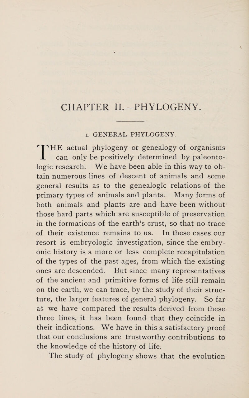 CHAPTER II.—PHYLOGENY. i. GENERAL PHYLOGENY. HE actual phylogeny or genealogy of organisms X can only be positively determined by paleonto- logic research. We have been able in this way to ob¬ tain numerous lines of descent of animals and some general results as to the genealogic relations of the primary types of animals and plants. Many forms of both animals and plants are and have been without those hard parts which are susceptible of preservation in the formations of the earth’s crust, so that no trace of their existence remains to us. In these cases our resort is embryologic investigation, since the embry¬ onic history is a more or less complete recapitulation of the types of the past ages, from which the existing ones are descended. But since many representatives of the ancient and primitive forms of life still remain on the earth, we can trace, by the study of their struc¬ ture, the larger features of general phylogeny. So far as we have compared the results derived from these three lines, it has been found that they coincide in their indications. We have in this a satisfactory proof that our conclusions are trustworthy contributions to the knowledge of the history of life. The study of phylogeny shows that the evolution