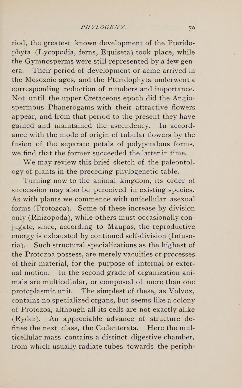 riod, the greatest known development of the Pterido- phyta (Lycopodia, ferns, Equiseta) took place, while the Gymnosperms were still represented by a few gen¬ era. Their period of development or acme arrived in the Mesozoic ages, and the Pteridophyta underwent a corresponding reduction of numbers and importance. Not until the upper Cretaceous epoch did the Angio- spermous Phanerogams with their attractive flowers appear, and from that period to the present they have gained and maintained the ascendency. In accord¬ ance with the mode of origin of tubular flowers by the fusion of the separate petals of polypetalous forms, we find that the former succeeded the latter in time. We may review this brief sketch of the paleontol¬ ogy of plants in the preceding phylogenetic table. Turning now to the animal kingdom, its order of succession may also be perceived in existing species. As with plants we commence with unicellular asexual forms (Protozoa). Some of these increase by division only (Rhizopoda), while others must occasionally con¬ jugate, since, according to Maupas, the reproductive energy is exhausted by continued self-division (Infuso¬ ria). Such structural specializations as the highest of the Protozoa possess, are merely vacuities or processes of their material, for the purpose of internal or exter¬ nal motion. In the second grade of organization ani¬ mals are multicellular, or composed of more than one protoplasmic unit. The simplest of these, as Volvox, contains no specialized organs, but seems like a colony of Protozoa, although all its cells are not exactly alike (Ryder). An appreciable advance of structure de¬ fines the next class, the Coelenterata. Here the mul¬ ticellular mass contains a distinct digestive chamber, from which usually radiate tubes towards the periph-