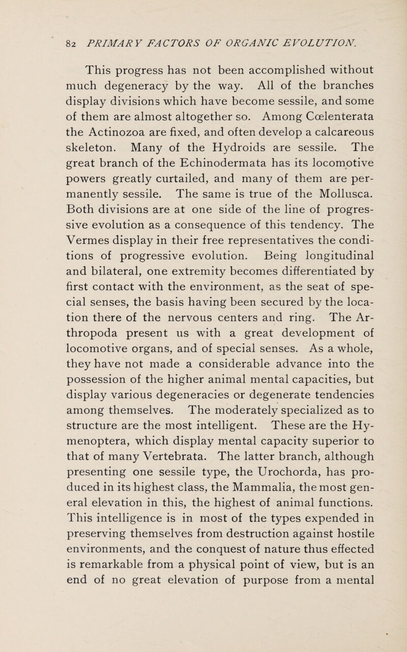 This progress has not been accomplished without much degeneracy by the way. All of the branches display divisions which have become sessile, and some of them are almost altogether so. Among Ccelenterata the Actinozoa are fixed, and often develop a calcareous skeleton. Many of the Hydroids are sessile. The great branch of the Echinodermata has its locomotive powers greatly curtailed, and many of them are per¬ manently sessile. The same is true of the Mollusca. Both divisions are at one side of the line of progres¬ sive evolution as a consequence of this tendency. The Vermes display in their free representatives the condi¬ tions of progressive evolution. Being longitudinal and bilateral, one extremity becomes differentiated by first contact with the environment, as the seat of spe¬ cial senses, the basis having been secured by the loca¬ tion there of the nervous centers and ring. The Ar- thropoda present us with a great development of locomotive organs, and of special senses. As a whole, they have not made a considerable advance into the possession of the higher animal mental capacities, but display various degeneracies or degenerate tendencies among themselves. The moderately specialized as to structure are the most intelligent. These are the Hy- menoptera, which display mental capacity superior to that of many Vertebrata. The latter branch, although presenting one sessile type, the Urochorda, has pro¬ duced in its highest class, the Mammalia, the most gen¬ eral elevation in this, the highest of animal functions. This intelligence is in most of the types expended in preserving themselves from destruction against hostile environments, and the conquest of nature thus effected is remarkable from a physical point of view, but is an end of no great elevation of purpose from a mental