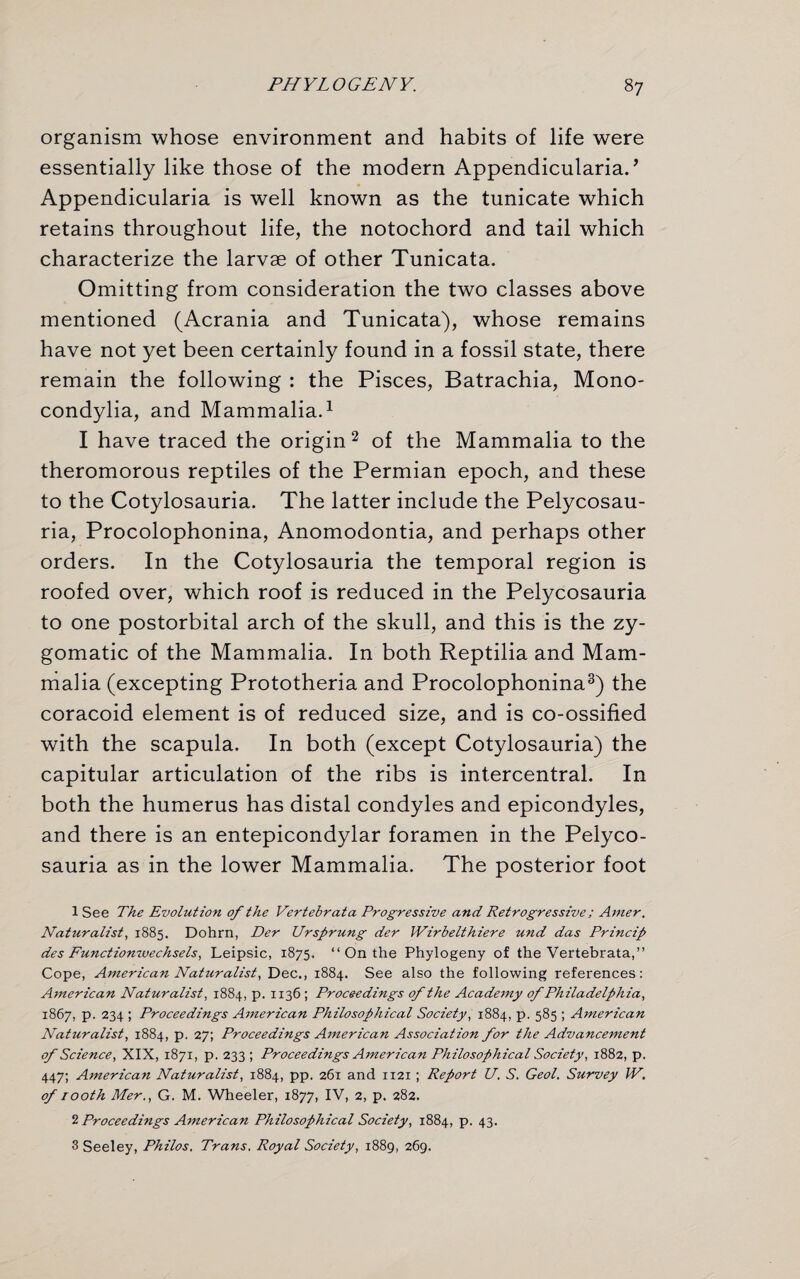 organism whose environment and habits of life were essentially like those of the modern Appendicularia.’ Appendicularia is well known as the tunicate which retains throughout life, the notochord and tail which characterize the larvae of other Tunicata. Omitting from consideration the two classes above mentioned (Acrania and Tunicata), whose remains have not yet been certainly found in a fossil state, there remain the following : the Pisces, Batrachia, Mono- condylia, and Mammalia.1 I have traced the origin 2 of the Mammalia to the theromorous reptiles of the Permian epoch, and these to the Cotylosauria. The latter include the Pelycosau- ria, Procolophonina, Anomodontia, and perhaps other orders. In the Cotylosauria the temporal region is roofed over, which roof is reduced in the Pelycosauria to one postorbital arch of the skull, and this is the zy¬ gomatic of the Mammalia. In both Reptilia and Mam¬ malia (excepting Prototheria and Procolophonina3) the coracoid element is of reduced size, and is co-ossified with the scapula. In both (except Cotylosauria) the capitular articulation of the ribs is intercentral. In both the humerus has distal condyles and epicondyles, and there is an entepicondylar foramen in the Pelyco¬ sauria as in the lower Mammalia. The posterior foot 1 See The Evolution of the Vertebrata Progressive and Retrogressive; Amer. Naturalist, 1885. Dohrn, Der Ursprung der Wirbelthiere und das Princip des Functionwechsels, Leipsic, 1875. “ On the Phylogeny of the Vertebrata,” Cope, American Naturalist, Dec., 1884. See also the following references: American Naturalist, 1884, p. 1136 ; Proceedings of the Academy of Philadelphia, 1867, p. 234 ; Proceedings American Philosophical Society, 1884, p. 585 ; A7nerican Naturalist, 1884, p. 27; Proceedings American Association for the Advancement of Science, XIX, 1871, p. 233; Proceedings American Philosophical Society, 1882, p. 447; American Naturalist, 1884, pp. 261 and 1121 ; Report U. S. Geol. Survey IV. of 1 ooth Mer., G. M. Wheeler, 1877, IV, 2, p. 282. 2 Proceedings American Philosophical Society, 1884, p. 43. 3 Seeley, Philos. Trans. Royal Society, 1889, 269.