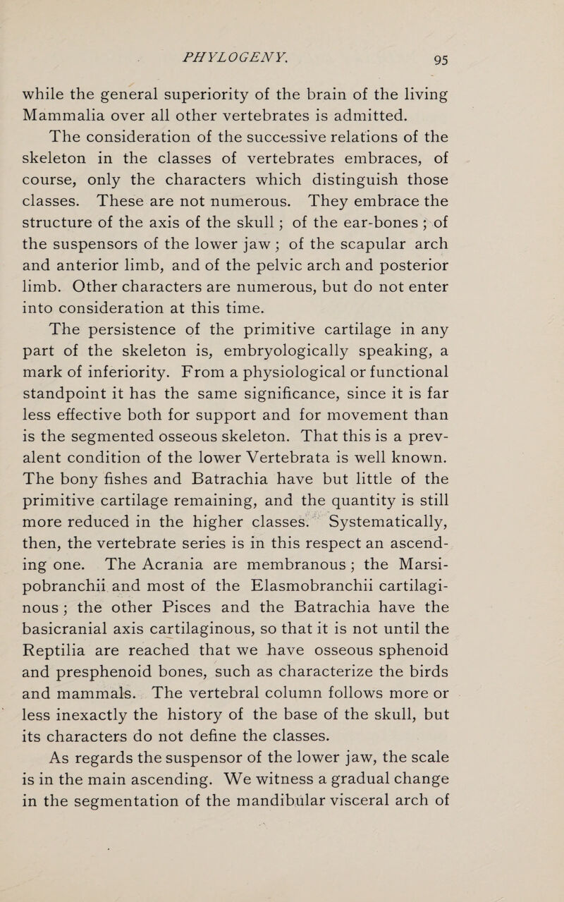 while the general superiority of the brain of the living Mammalia over all other vertebrates is admitted. The consideration of the successive relations of the skeleton in the classes of vertebrates embraces, of course, only the characters which distinguish those classes. These are not numerous. They embrace the structure of the axis of the skull; of the ear-bones ; of the suspensors of the lower jaw; of the scapular arch and anterior limb, and of the pelvic arch and posterior limb. Other characters are numerous, but do not enter into consideration at this time. The persistence of the primitive cartilage in any part of the skeleton is, embryologically speaking, a mark of inferiority. From a physiological or functional standpoint it has the same significance, since it is far less effective both for support and for movement than is the segmented osseous skeleton. That this is a prev¬ alent condition of the lower Vertebrata is well known. The bony fishes and Batrachia have but little of the primitive cartilage remaining, and the quantity is still more reduced in the higher classes. Systematically, then, the vertebrate series is in this respect an ascend¬ ing one. The Acrania are membranous ; the Marsi- pobranchii and most of the Elasmobranchii cartilagi¬ nous ; the other Pisces and the Batrachia have the basicranial axis cartilaginous, so that it is not until the Reptilia are reached that we have osseous sphenoid and presphenoid bones, such as characterize the birds and mammals. The vertebral column follows more or less inexactly the history of the base of the skull, but its characters do not define the classes. As regards the suspensor of the lower jaw, the scale is in the main ascending. We witness a gradual change in the segmentation of the mandibular visceral arch of