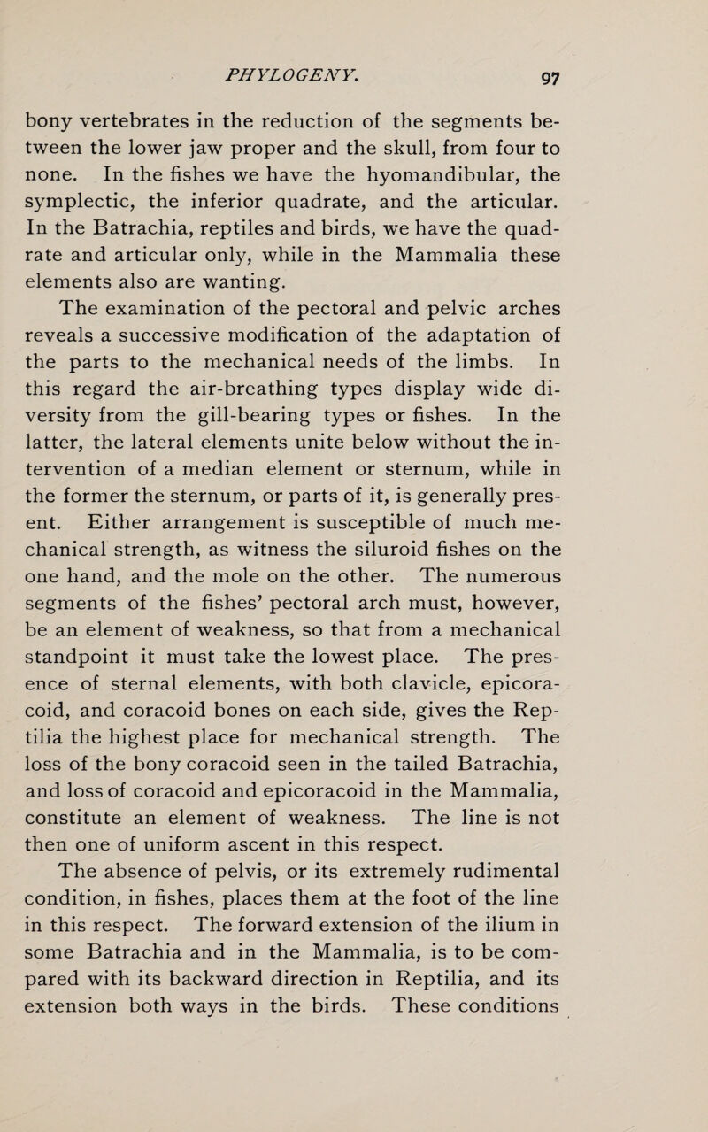 bony vertebrates in the reduction of the segments be¬ tween the lower jaw proper and the skull, from four to none. In the fishes we have the hyomandibular, the symplectic, the inferior quadrate, and the articular. In the Batrachia, reptiles and birds, we have the quad¬ rate and articular only, while in the Mammalia these elements also are wanting. The examination of the pectoral and pelvic arches reveals a successive modification of the adaptation of the parts to the mechanical needs of the limbs. In this regard the air-breathing types display wide di¬ versity from the gill-bearing types or fishes. In the latter, the lateral elements unite below without the in¬ tervention of a median element or sternum, while in the former the sternum, or parts of it, is generally pres¬ ent. Either arrangement is susceptible of much me¬ chanical strength, as witness the siluroid fishes on the one hand, and the mole on the other. The numerous segments of the fishes’ pectoral arch must, however, be an element of weakness, so that from a mechanical standpoint it must take the lowest place. The pres¬ ence of sternal elements, with both clavicle, epicora- coid, and coracoid bones on each side, gives the Rep- tilia the highest place for mechanical strength. The loss of the bony coracoid seen in the tailed Batrachia, and loss of coracoid and epicoracoid in the Mammalia, constitute an element of weakness. The line is not then one of uniform ascent in this respect. The absence of pelvis, or its extremely rudimental condition, in fishes, places them at the foot of the line in this respect. The forward extension of the ilium in some Batrachia and in the Mammalia, is to be com¬ pared with its backward direction in Reptilia, and its extension both ways in the birds. These conditions