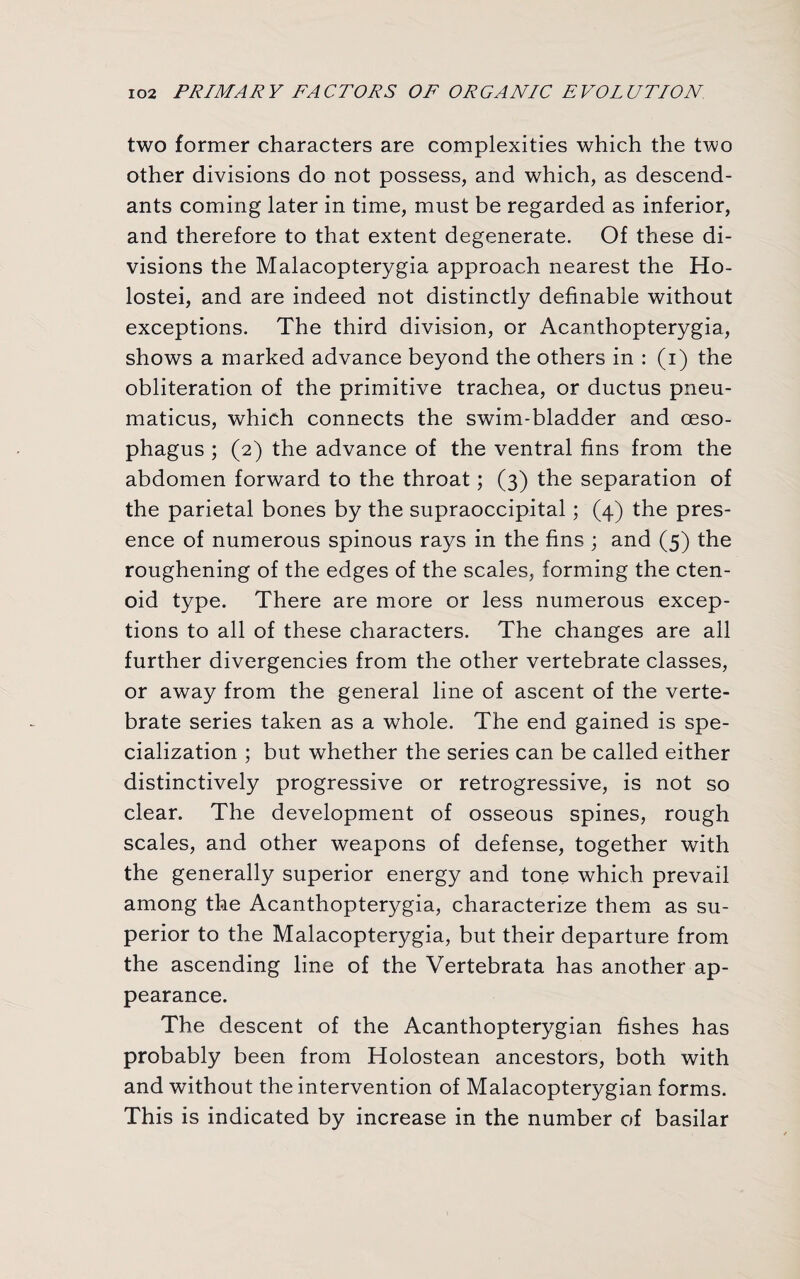 two former characters are complexities which the two other divisions do not possess, and which, as descend¬ ants coming later in time, must be regarded as inferior, and therefore to that extent degenerate. Of these di¬ visions the Malacopterygia approach nearest the Ho- lostei, and are indeed not distinctly definable without exceptions. The third division, or Acanthopterygia, shows a marked advance beyond the others in : (i) the obliteration of the primitive trachea, or ductus pneu- maticus, which connects the swim-bladder and oeso¬ phagus ; (2) the advance of the ventral fins from the abdomen forward to the throat; (3) the separation of the parietal bones by the supraoccipital; (4) the pres¬ ence of numerous spinous rays in the fins ; and (5) the roughening of the edges of the scales, forming the cten¬ oid type. There are more or less numerous excep¬ tions to all of these characters. The changes are all further divergencies from the other vertebrate classes, or away from the general line of ascent of the verte¬ brate series taken as a whole. The end gained is spe¬ cialization ; but whether the series can be called either distinctively progressive or retrogressive, is not so clear. The development of osseous spines, rough scales, and other weapons of defense, together with the generally superior energy and tone which prevail among the Acanthopterygia, characterize them as su¬ perior to the Malacopterygia, but their departure from the ascending line of the Vertebrata has another ap¬ pearance. The descent of the Acanthopterygian fishes has probably been from Holostean ancestors, both with and without the intervention of Malacopterygian forms. This is indicated by increase in the number of basilar