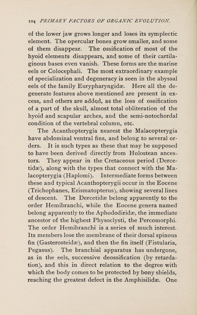 of the lower jaw grows longer and loses its symplectic element. The opercular bones grow smaller, and some of them disappear. The ossification of most of the hyoid elements disappears, and some of their cartila¬ ginous bases even vanish. These forms are the marine eels or Colocephali. The most extraordinary example of specialization and degeneracy is seen in the abyssal eels of the family Eurypharyngidae. Here all the de¬ generate features above mentioned are present in ex¬ cess, and others are added, as the loss of ossification of a part of the skull, almost total obliteration of the hyoid and scapular arches, and the semi-notochordal condition of the vertebral column, etc. The Acanthopterygia nearest the Malacopterygia have abdominal ventral fins, and belong to several or¬ ders. It is such types as these that may be supposed to have been derived directly from Holostean ances¬ tors. They appear in the Cretaceous period (Derce- tidae), along with the types that connect with the Ma¬ lacopterygia (Haplomi). Intermediate forms between these and typical Acanthopterygii occur in the Eocene (Trichophanes, Erismatopterus), showing several lines of descent. The Dercetidae belong apparently to the order Hemibranchi, while the Eocene genera named belong apparently to the Aphododiridae, the immediate ancestor of the highest Physoclysti, the Percomorphi. The order Hemibranchi is a series of much interest. Its members lose the membrane of their dorsal spinous fin (Gasterosteidae), and then the fin itself (Fistularia, Pegasus). The branchial apparatus has undergone, as in the eels, successive deossification (by retarda¬ tion), and this in direct relation to the degree with which the body comes to be protected by bony shields, reaching the greatest defect in the Amphisilidae. One