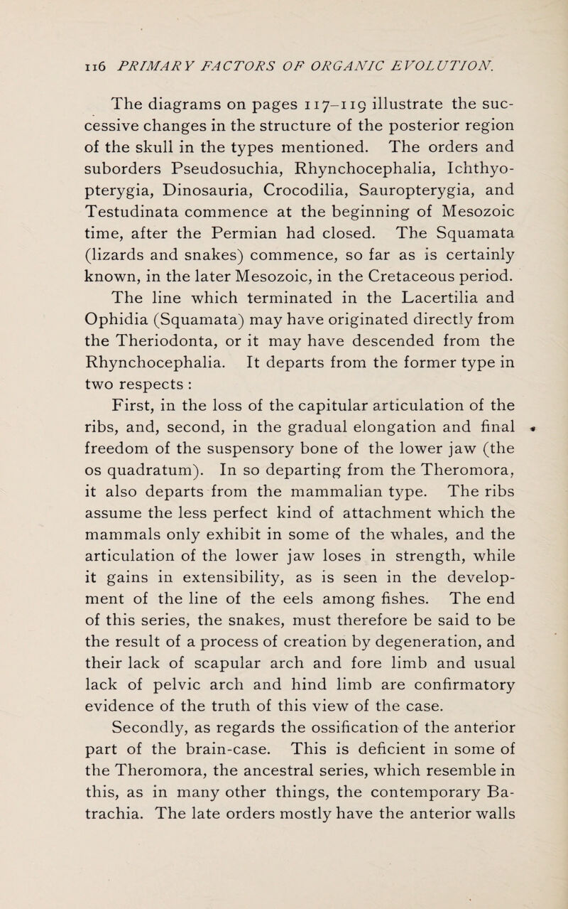 The diagrams on pages n 7-119 illustrate the suc¬ cessive changes in the structure of the posterior region of the skull in the types mentioned. The orders and suborders Pseudosuchia, Rhynchocephalia, Ichthyo- pterygia, Dinosauria, Crocodilia, Sauropterygia, and Testudinata commence at the beginning of Mesozoic time, after the Permian had closed. The Squamata (lizards and snakes) commence, so far as is certainly known, in the later Mesozoic, in the Cretaceous period. The line which terminated in the Lacertilia and Ophidia (Squamata) may have originated directly from the Theriodonta, or it may have descended from the Rhynchocephalia. It departs from the former type in two respects : First, in the loss of the capitular articulation of the ribs, and, second, in the gradual elongation and final freedom of the suspensory bone of the lower jaw (the os quadratum). In so departing from the Theromora, it also departs from the mammalian type. The ribs assume the less perfect kind of attachment which the mammals only exhibit in some of the whales, and the articulation of the lower jaw loses in strength, while it gains in extensibility, as is seen in the develop¬ ment of the line of the eels among fishes. The end of this series, the snakes, must therefore be said to be the result of a process of creation by degeneration, and their lack of scapular arch and fore limb and usual lack of pelvic arch and hind limb are confirmatory evidence of the truth of this view of the case. Secondly, as regards the ossification of the anterior part of the brain-case. This is deficient in some of the Theromora, the ancestral series, which resemble in this, as in many other things, the contemporary Ba- trachia. The late orders mostly have the anterior walls