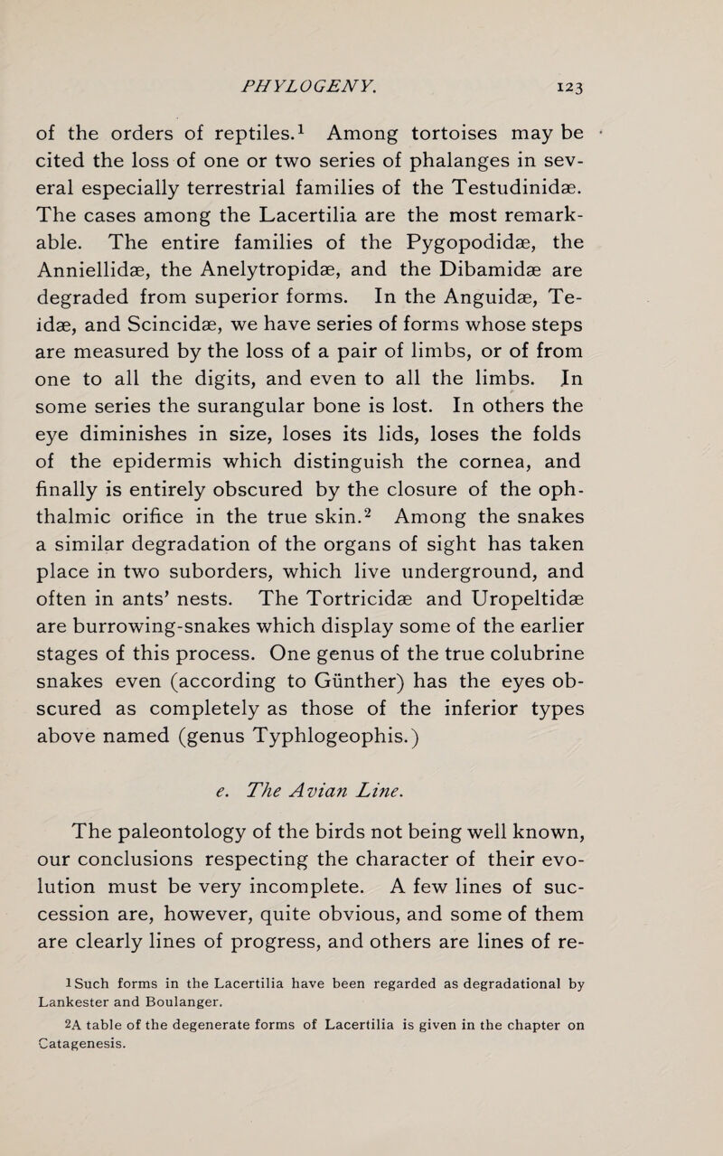 of the orders of reptiles.1 Among tortoises may be • cited the loss of one or two series of phalanges in sev¬ eral especially terrestrial families of the Testudinidae. The cases among the Lacertilia are the most remark¬ able. The entire families of the Pygopodidae, the Anniellidae, the Anelytropidae, and the Dibamidae are degraded from superior forms. In the Anguidae, Te- idae, and Scincidae, we have series of forms whose steps are measured by the loss of a pair of limbs, or of from one to all the digits, and even to all the limbs. In some series the surangular bone is lost. In others the eye diminishes in size, loses its lids, loses the folds of the epidermis which distinguish the cornea, and finally is entirely obscured by the closure of the oph¬ thalmic orifice in the true skin.2 Among the snakes a similar degradation of the organs of sight has taken place in two suborders, which live underground, and often in ants’ nests. The Tortricidae and Uropeltidae are burrowdng-snakes which display some of the earlier stages of this process. One genus of the true colubrine snakes even (according to Gunther) has the eyes ob¬ scured as completely as those of the inferior types above named (genus Typhlogeophis.) e. The Avian Line. The paleontology of the birds not being well known, our conclusions respecting the character of their evo¬ lution must be very incomplete. A few lines of suc¬ cession are, however, quite obvious, and some of them are clearly lines of progress, and others are lines of re- lSuch forms in the Lacertilia have been regarded as degradational by Lankester and Boulanger. 2A table of the degenerate forms of Lacertilia is given in the chapter on Catagenesis.