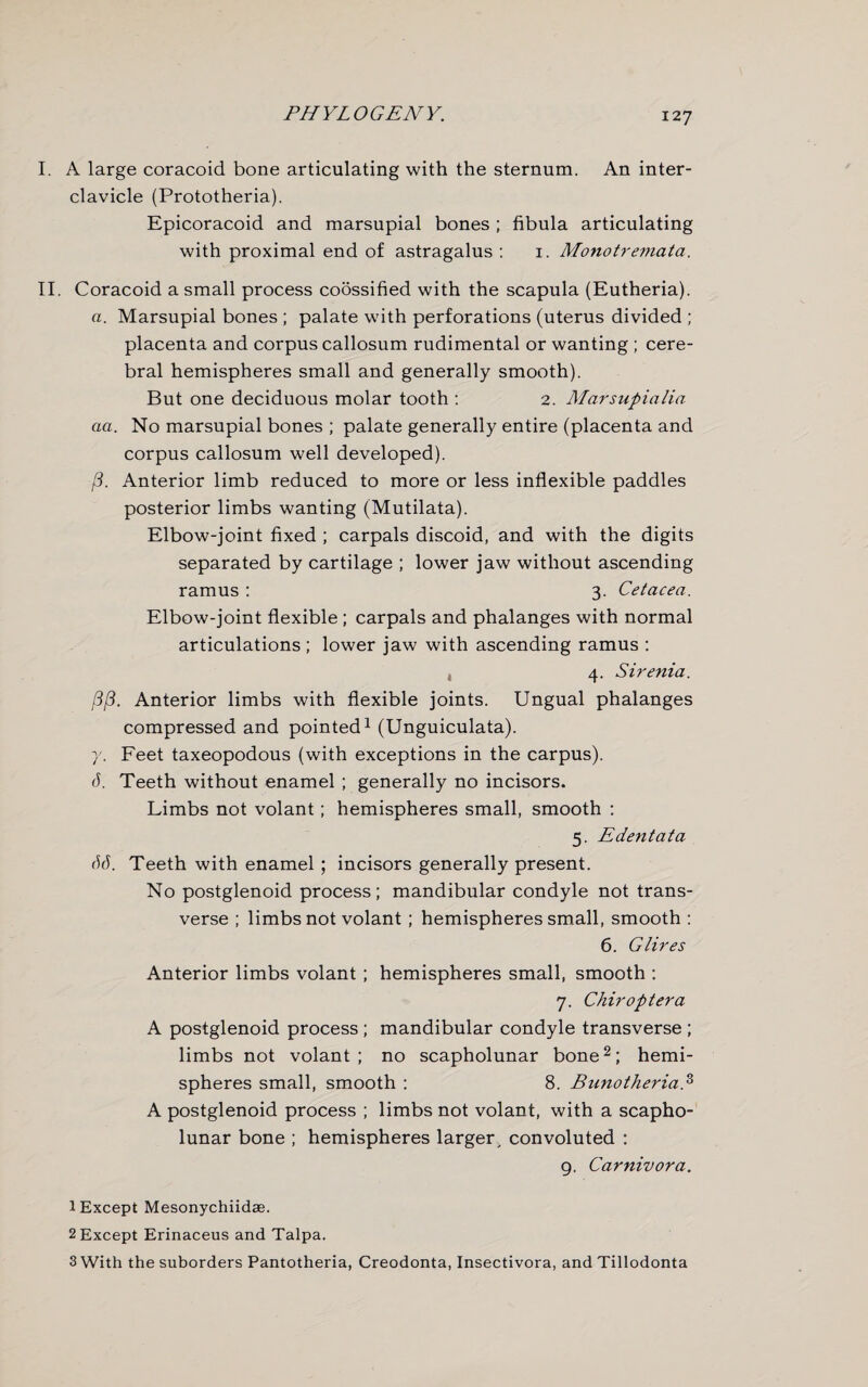 I. A large coracoid bone articulating with the sternum. An inter¬ clavicle (Prototheria). Epicoracoid and marsupial bones ; fibula articulating with proximal end of astragalus : 1. Monotremata. II. Coracoid a small process coossified with the scapula (Eutheria). a. Marsupial bones ; palate with perforations (uterus divided ; placenta and corpus callosum rudimental or wanting ; cere¬ bral hemispheres small and generally smooth). But one deciduous molar tooth : 2. Marsupialia aa. No marsupial bones ; palate generally entire (placenta and corpus callosum well developed). j3. Anterior limb reduced to more or less inflexible paddles posterior limbs wanting (Mutilata). Elbow-joint fixed ; carpals discoid, and with the digits separated by cartilage ; lower jaw without ascending ramus : 3. Cetacea. Elbow-joint flexible ; carpals and phalanges with normal articulations ; lower jaw with ascending ramus : , 4. Sirenia. j3/3. Anterior limbs with flexible joints. Ungual phalanges compressed and pointed1 (Unguiculata). 7. Feet taxeopodous (with exceptions in the carpus). (1. Teeth without enamel ; generally no incisors. Limbs not volant; hemispheres small, smooth : 5. Edentata 66. Teeth with enamel ; incisors generally present. No postglenoid process; mandibular condyle not trans¬ verse ; limbs not volant ; hemispheres small, smooth : 6. Glires Anterior limbs volant ; hemispheres small, smooth ; 7. Chiroptera A postglenoid process ; mandibular condyle transverse ; limbs not volant; no scapholunar bone2 3; hemi¬ spheres small, smooth : 8. A postglenoid process ; limbs not volant, with a scapho¬ lunar bone ; hemispheres larger, convoluted : 9. Carnivora. 1 Except Mesonychiidae. 2 Except Erinaceus and Talpa. 3 With the suborders Pantotheria, Creodonta, Insectivora, and Tillodonta