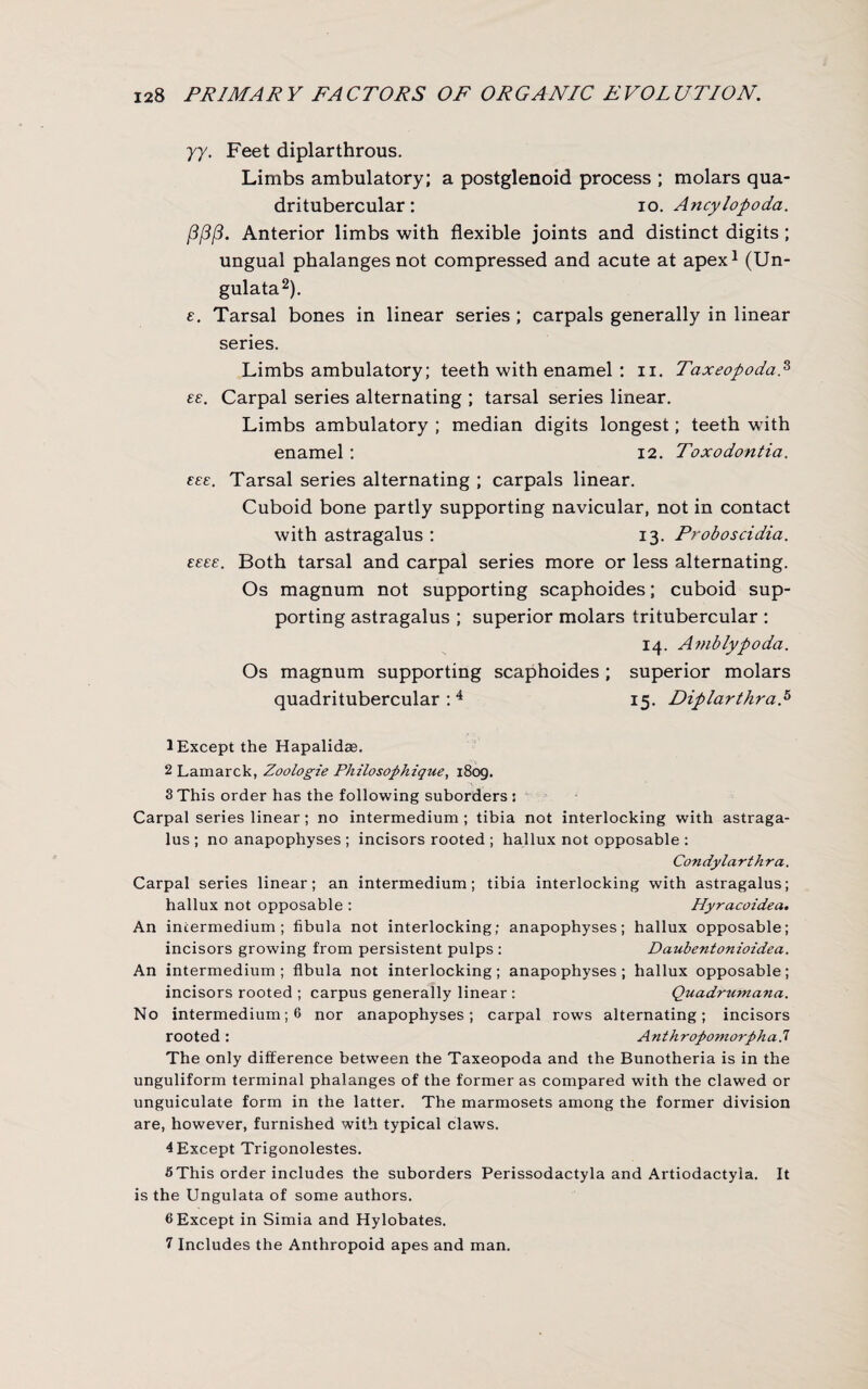 yy. Feet diplarthrous. Limbs ambulatory; a postglenoid process ; molars qua- dritubercular : io. Ancylopoda. {3/3/3. Anterior limbs with flexible joints and distinct digits ; ungual phalanges not compressed and acute at apex1 (Un- gulata2 3). e. Tarsal bones in linear series ; carpals generally in linear series. Limbs ambulatory; teeth with enamel : n. Taxeopoda,s es. Carpal series alternating ; tarsal series linear. Limbs ambulatory ; median digits longest; teeth with enamel : 12. Toxodontia. £££. Tarsal series alternating ; carpals linear. Cuboid bone partly supporting navicular, not in contact with astragalus : 13. Proboscidia. ££££. Both tarsal and carpal series more or less alternating. Os magnum not supporting scaphoides; cuboid sup¬ porting astragalus ; superior molars tritubercular : 14. Amblypoda. Os magnum supporting scaphoides; superior molars quadritubercular : 4 * 6 7 15. Diplarthrap 1 Except the Hapalidae. 2 Lamarck, Zoologie Philosophique, 1809. 3 This order has the following suborders s Carpal series linear ; no intermedium ; tibia not interlocking with astraga¬ lus ; no anapophyses ; incisors rooted ; hallux not opposable : Condylarthra. Carpal series linear; an intermedium; tibia interlocking with astragalus; hallux not opposable : Hyracoidea. An intermedium; fibula not interlocking; anapophyses; hallux opposable; incisors growing from persistent pulps : Daubentonioidea. An intermedium; fibula not interlocking; anapophyses; hallux opposable; incisors rooted ; carpus generally linear : Quadrumana. No intermedium; 6 nor anapophyses; carpal rows alternating; incisors rooted: Anthropomorphad The only difference between the Taxeopoda and the Bunotheria is in the unguliform terminal phalanges of the former as compared with the clawed or unguiculate form in the latter. The marmosets among the former division are, however, furnished with typical claws. 4 Except Trigonolestes. 5This order includes the suborders Perissodactyla and Artiodactyla. It is the Ungulata of some authors. 6 Except in Simia and Hylobates. 7 Includes the Anthropoid apes and man.