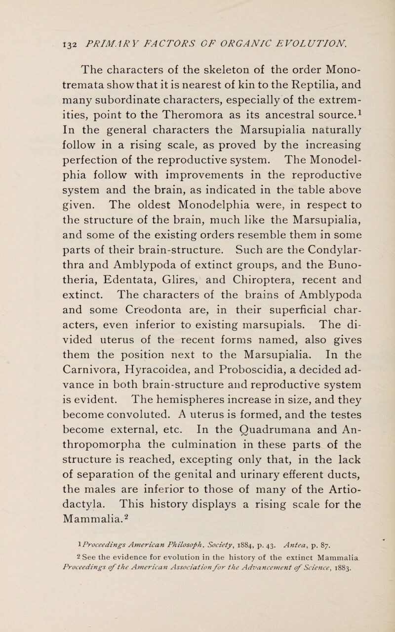 The characters of the skeleton of the order Mono- tremata show that it is nearest of kin to the Reptilia, and many subordinate characters, especially of the extrem¬ ities, point to the Theromora as its ancestral source.1 In the general characters the Marsupialia naturally follow in a rising scale, as proved by the increasing perfection of the reproductive system. The Monodel- phia follow with improvements in the reproductive system and the brain, as indicated in the table above given. The oldest Monodelphia were, in respect to the structure of the brain, much like the Marsupialia, and some of the existing orders resemble them in some parts of their brain-structure. Such are the Condylar- thra and Amblypoda of extinct groups, and the Buno- theria, Edentata, Glires, and Chiroptera, recent and extinct. The characters of the brains of Amblypoda and some Creodonta are, in their superficial char¬ acters, even inferior to existing marsupials. The di¬ vided uterus of the recent forms named, also gives them the position next to the Marsupialia. In the Carnivora, Hyracoidea, and Proboscidia, a decided ad¬ vance in both brain-structure and reproductive system is evident. The hemispheres increase in size, and they become convoluted. A uterus is formed, and the testes become external, etc. In the Quadrumana and An- thropomorpha the culmination in these parts of the structure is reached, excepting only that, in the lack of separation of the genital and urinary efferent ducts, the males are inferior to those of many of the Artio- dactyla. This history displays a rising scale for the Mammalia.2 1 Proceedings American Philosoph. Society, 1884, p. 43. Antea, p. 87. 2 See the evidence for evolution in the history of the extinct Mammalia Proceedings of the American Association for the Advancement of Science, 1883.