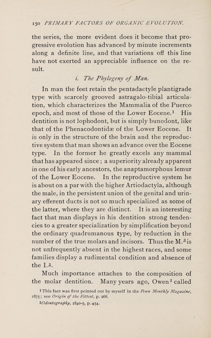 the series, the more evident does it become that pro¬ gressive evolution has advanced by minute increments along a definite line, and that variations off this line have not exerted an appreciable influence on the re¬ sult. i. The Phytogeny of Man. In man the feet retain the pentadactyle plantigrade type with scarcely grooved astragalo-tibial articula¬ tion, which characterizes the Mammalia of the Puerco epoch, and most of those of the Lower Eocene.1 His dentition is not lophodont, but is simply buncdont, like that of the Phenacodontidae of the Lower Eocene. It is only in the structure of the brain and the reproduc¬ tive system that man shows an advance over the Eocene type. In the former he greatly excels any mammal that has appeared since ; a superiority already apparent in one of his early ancestors, the anaptamorphous lemur of the Lower Eocene. In the reproductive system he is about on a par with the higher Artiodactyla, although the male, in the persistent union of the genital and urin¬ ary efferent ducts is not so much specialized as some of the latter, where they are distinct. It is an interesting fact that man displays in his dentition strong tenden¬ cies to a greater specialization by simplification beyond the ordinary quadrumanous type, by reduction in the number of the true molars and incisors. Thus the M.-is not unfrequently absent in the highest races, and some families display a rudimental condition and absence of the I.-L Much importance attaches to the composition of the molar dentition. Many years ago, Owen2 called IThis fact was first pointed out by myself in the Penn Monthly Magazine, 1875 ; see Origin of the Fittest, p. 268. 2Odontography, 1840-5, p. 454.