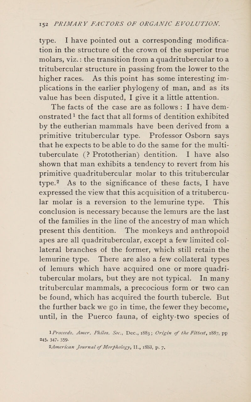 type. I have pointed out a corresponding modifica¬ tion in the structure of the crown of the superior true molars, viz.: the transition from a quadritubercular to a tritubercular structure in passing from the lower to the higher races. As this point has some interesting im¬ plications in the earlier phylogeny of man, and as its value has been disputed, I give it a little attention. The facts of the case are as follows : I have dem¬ onstrated1 the fact that all forms of dentition exhibited by the eutherian mammals have been derived from a primitive tritubercular type. Professor Osborn says that he expects to be able to do the same for the multi- tuberculate (? Prototherian) dentition. I have also shown that man exhibits a tendency to revert from his primitive quadritubercular molar to this tritubercular type.2 As to the significance of these facts, I have expressed the view that this acquisition of a tritubercu¬ lar molar is a reversion to the lemurine type. This conclusion is necessary because the lemurs are the last of the families in the line of the ancestry of man which present this dentition. The monkeys and anthropoid apes are all quadritubercular, except a few limited col¬ lateral branches of the former, which still retain the lemurine type. There are also a few collateral types of lemurs which have acquired one or more quadri¬ tubercular molars, but they are not typical. In many tritubercular mammals, a precocious form or two can be found, which has acquired the fourth tubercle. But the further back we go in time, the fewer they become, until, in the Puerco fauna, of eighty-two species of 1Proceeds. Amer. Philos. Soc., Dec., 1883 ; Origin of the Fittest, 1887, pp 245. 347, 359- 2American Journal of Morphology, II., i8B3, p. 7.