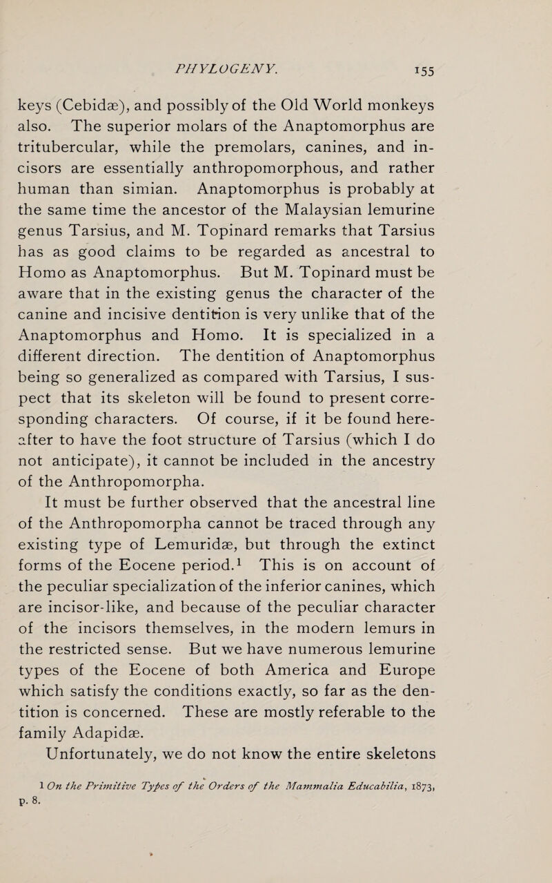 keys (Cebidae), and possibly of the Old World monkeys also. The superior molars of the Anaptomorphus are tritubercular, while the premolars, canines, and in¬ cisors are essentially anthropomorphous, and rather human than simian. Anaptomorphus is probably at the same time the ancestor of the Malaysian lemurine genus Tarsius, and M. Topinard remarks that Tarsius has as good claims to be regarded as ancestral to Homo as Anaptomorphus. But M. Topinard must be aware that in the existing genus the character of the canine and incisive dentition is very unlike that of the Anaptomorphus and Homo. It is specialized in a different direction. The dentition of Anaptomorphus being so generalized as compared with Tarsius, I sus¬ pect that its skeleton will be found to present corre¬ sponding characters. Of course, if it be found here¬ after to have the foot structure of Tarsius (which I do not anticipate), it cannot be included in the ancestry of the Anthropomorpha. It must be further observed that the ancestral line of the Anthropomorpha cannot be traced through any existing type of Lemuridse, but through the extinct forms of the Eocene period.1 This is on account of the peculiar specialization of the inferior canines, which are incisor-like, and because of the peculiar character of the incisors themselves, in the modern lemurs in the restricted sense. But we have numerous lemurine types of the Eocene of both America and Europe which satisfy the conditions exactly, so far as the den¬ tition is concerned. These are mostly referable to the family Adapidae. Unfortunately, we do not know the entire skeletons 1 On the Primitive Types of the Orders of the Mammalia Educabilia, 1873,