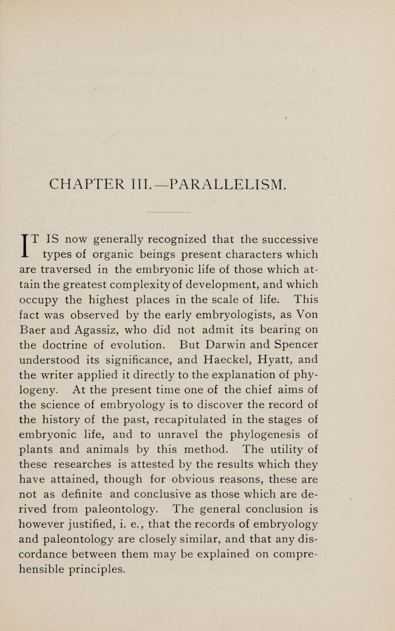 CHAPTER III.—PARALLELISM. IT IS now generally recognized that the successive types of organic beings present characters which are traversed in the embryonic life of those which at¬ tain the greatest complexity of development, and which occupy the highest places in the scale of life. This fact was observed by the early embryologists, as Von Baer and Agassiz, who did not admit its bearing on the doctrine of evolution. But Darwin and Spencer understood its significance, and Haeckel, Hyatt, and the writer applied it directly to the explanation of phy¬ togeny. At the present time one of the chief aims of the science of embryology is to discover the record of the history of the past, recapitulated in the stages of embryonic life, and to unravel the phylogenesis of plants and animals by this method. The utility of these researches is attested by the results which they have attained, though for obvious reasons, these are not as definite and conclusive as those which are de¬ rived from paleontology. The general conclusion is however justified, i. e., that the records of embryology and paleontology are closely similar, and that any dis¬ cordance between them may be explained on compre¬ hensible principles.