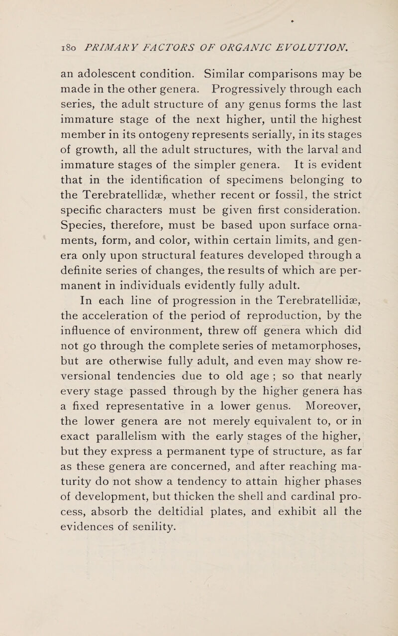 an adolescent condition. Similar comparisons may be made in the other genera. Progressively through each series, the adult structure of any genus forms the last immature stage of the next higher, until the highest member in its ontogeny represents serially, in its stages of growth, all the adult structures, with the larval and immature stages of the simpler genera. It is evident that in the identification of specimens belonging to the Terebratellidse, whether recent or fossil, the strict specific characters must be given first consideration. Species, therefore, must be based upon surface orna¬ ments, form, and color, within certain limits, and gen¬ era only upon structural features developed through a definite series of changes, the results of which are per¬ manent in individuals evidently fully adult. In each line of progression in the Terebratelliaae, the acceleration of the period of reproduction, by the influence of environment, threw off genera which did not go through the complete series of metamorphoses, but are otherwise fully adult, and even may show re- versional tendencies due to old age ; so that nearly every stage passed through by the higher genera has a fixed representative in a lower genus. Moreover, the lower genera are not merely equivalent to, or in exact parallelism with the early stages of the higher, but they express a permanent type of structure, as far as these genera are concerned, and after reaching ma¬ turity do not show a tendency to attain higher phases of development, but thicken the shell and cardinal pro¬ cess, absorb the deltidial plates, and exhibit all the evidences of senility.