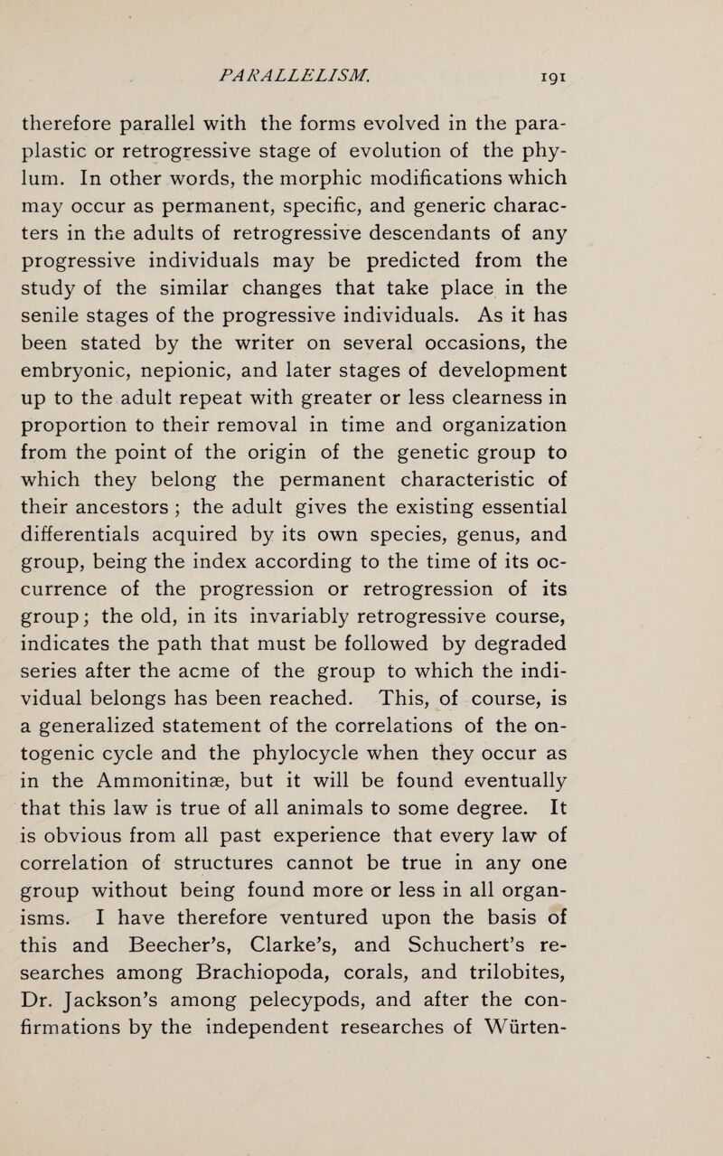 therefore parallel with the forms evolved in the para- plastic or retrogressive stage of evolution of the phy¬ lum. In other words, the morphic modifications which may occur as permanent, specific, and generic charac¬ ters in the adults of retrogressive descendants of any progressive individuals may be predicted from the study of the similar changes that take place in the senile stages of the progressive individuals. As it has been stated by the writer on several occasions, the embryonic, nepionic, and later stages of development up to the adult repeat with greater or less clearness in proportion to their removal in time and organization from the point of the origin of the genetic group to which they belong the permanent characteristic of their ancestors ; the adult gives the existing essential differentials acquired by its own species, genus, and group, being the index according to the time of its oc¬ currence of the progression or retrogression of its group; the old, in its invariably retrogressive course, indicates the path that must be followed by degraded series after the acme of the group to which the indi¬ vidual belongs has been reached. This, of course, is a generalized statement of the correlations of the on- togenic cycle and the phylocycle when they occur as in the Ammonitinae, but it will be found eventually that this law is true of all animals to some degree. It is obvious from all past experience that every law of correlation of structures cannot be true in any one group without being found more or less in all organ¬ isms. I have therefore ventured upon the basis of this and Beecher’s, Clarke’s, and Schuchert’s re¬ searches among Brachiopoda, corals, and trilobites, Dr. Jackson’s among pelecypods, and after the con¬ firmations by the independent researches of Wiirten-