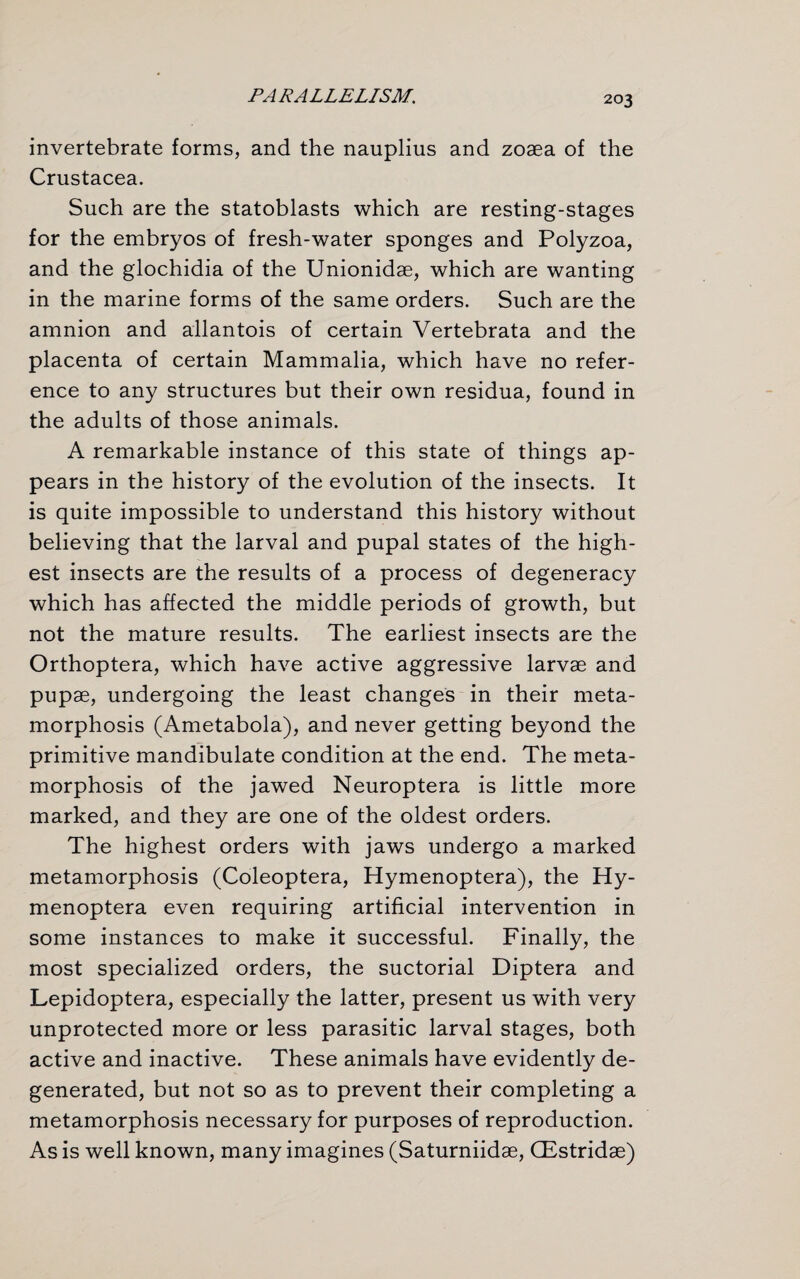 invertebrate forms, and the nauplius and zoaea of the Crustacea. Such are the statoblasts which are resting-stages for the embryos of fresh-water sponges and Polyzoa, and the glochidia of the Unionidae, which are wanting in the marine forms of the same orders. Such are the amnion and allantois of certain Vertebrata and the placenta of certain Mammalia, which have no refer¬ ence to any structures but their own residua, found in the adults of those animals. A remarkable instance of this state of things ap¬ pears in the history of the evolution of the insects. It is quite impossible to understand this history without believing that the larval and pupal states of the high¬ est insects are the results of a process of degeneracy which has affected the middle periods of growth, but not the mature results. The earliest insects are the Orthoptera, which have active aggressive larvae and pupae, undergoing the least changes in their meta¬ morphosis (Ametabola), and never getting beyond the primitive mandibulate condition at the end. The meta¬ morphosis of the jawed Neuroptera is little more marked, and they are one of the oldest orders. The highest orders with jaws undergo a marked metamorphosis (Coleoptera, Hymenoptera), the Hy- menoptera even requiring artificial intervention in some instances to make it successful. Finally, the most specialized orders, the suctorial Diptera and Lepidoptera, especially the latter, present us with very unprotected more or less parasitic larval stages, both active and inactive. These animals have evidently de¬ generated, but not so as to prevent their completing a metamorphosis necessary for purposes of reproduction. As is well known, many imagines (Saturniidse, (Estridse)