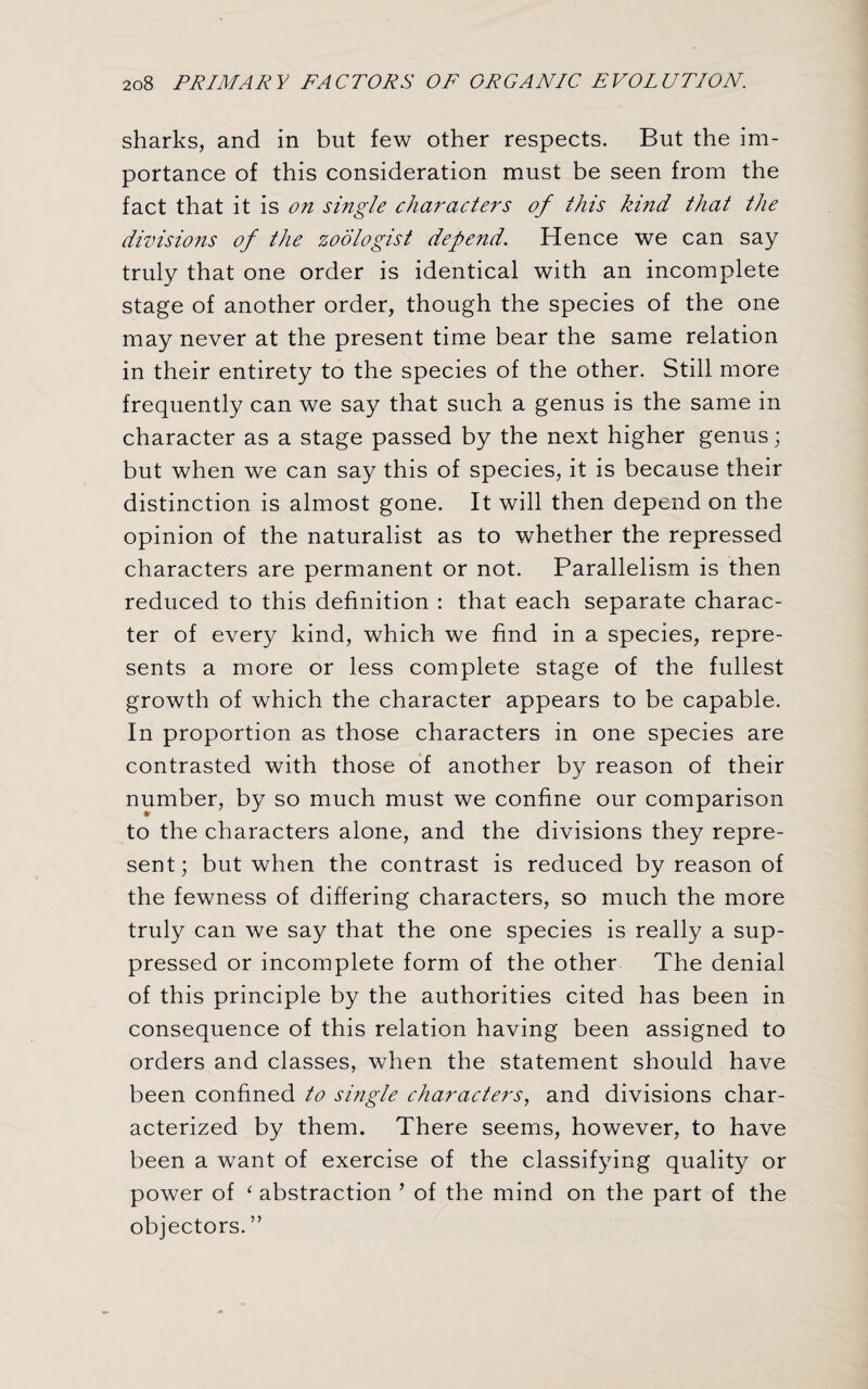 sharks, and in but few other respects. But the im¬ portance of this consideration must be seen from the fact that it is on single characters of this kind that the divisions of the zoologist depend. Hence we can say truly that one order is identical with an incomplete stage of another order, though the species of the one may never at the present time bear the same relation in their entirety to the species of the other. Still more frequently can we say that such a genus is the same in character as a stage passed by the next higher genus; but when we can say this of species, it is because their distinction is almost gone. It will then depend on the opinion of the naturalist as to whether the repressed characters are permanent or not. Parallelism is then reduced to this definition : that each separate charac¬ ter of every kind, which we find in a species, repre¬ sents a more or less complete stage of the fullest growth of which the character appears to be capable. In proportion as those characters in one species are contrasted with those of another by reason of their number, by so much must we confine our comparison to the characters alone, and the divisions they repre¬ sent; but when the contrast is reduced by reason of the fewness of differing characters, so much the more truly can we say that the one species is really a sup¬ pressed or incomplete form of the other The denial of this principle by the authorities cited has been in consequence of this relation having been assigned to orders and classes, when the statement should have been confined to single characters, and divisions char¬ acterized by them. There seems, however, to have been a want of exercise of the classifying quality or power of ‘ abstraction ’ of the mind on the part of the objectors. ”